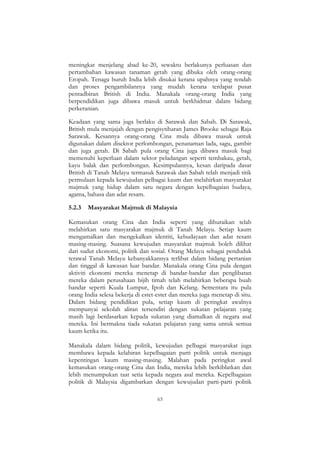 63
meningkat menjelang abad ke-20, sewaktu berlakunya perluasan dan
pertambahan kawasan tanaman getah yang dibuka oleh orang-orang
Eropah. Tenaga buruh India lebih disukai kerana upahnya yang rendah
dan proses pengambilannya yang mudah kerana terdapat pusat
pentadbiran British di India. Manakala orang-orang India yang
berpendidikan juga dibawa masuk untuk berkhidmat dalam bidang
perkeranian.
Keadaan yang sama juga berlaku di Sarawak dan Sabah. Di Sarawak,
British mula menjajah dengan pengisytiharan James Brooke sebagai Raja
Sarawak. Kesannya orang-orang Cina mula dibawa masuk untuk
digunakan dalam disektor perlombongan, penanaman lada, sagu, gambir
dan juga getah. Di Sabah pula orang Cina juga dibawa masuk bagi
memenuhi keperluan dalam sektor peladangan seperti tembakau, getah,
kayu balak dan perlombongan. Kesimpulannya, kesan daripada dasar
British di Tanah Melayu termasuk Sarawak dan Sabah telah menjadi titik
permulaan kepada kewujudan pelbagai kaum dan melahirkan masyarakat
majmuk yang hidup dalam satu negara dengan kepelbagaian budaya,
agama, bahasa dan adat resam.
5.2.3 Masyarakat Majmuk di Malaysia
Kemasukan orang Cina dan India seperti yang dihuraikan telah
melahirkan satu masyarakat majmuk di Tanah Melayu. Setiap kaum
mengamalkan dan mengekalkan identiti, kebudayaan dan adat resam
masing-masing. Suasana kewujudan masyarakat majmuk boleh dilihat
dari sudut ekonomi, politik dan sosial. Orang Melayu sebagai penduduk
terawal Tanah Melayu kebanyakkannya terlibat dalam bidang pertanian
dan tinggal di kawasan luar bandar. Manakala orang Cina pula dengan
aktiviti ekonomi mereka menetap di bandar-bandar dan penglibatan
mereka dalam perusahaan bijih timah telah melahirkan beberapa buah
bandar seperti Kuala Lumpur, Ipoh dan Kelang. Sementara itu pula
orang India selesa bekerja di estet-estet dan mereka juga menetap di situ.
Dalam bidang pendidikan pula, setiap kaum di peringkat awalnya
mempunyai sekolah aliran tersendiri dengan sukatan pelajaran yang
masih lagi berdasarkan kepada sukatan yang diamalkan di negara asal
mereka. Ini bermakna tiada sukatan pelajaran yang sama untuk semua
kaum ketika itu.
Manakala dalam bidang politik, kewujudan pelbagai masyarakat juga
membawa kepada kelahiran kepelbagaian parti politik untuk menjaga
kepentingan kaum masing-masing. Malahan pada peringkat awal
kemasukan orang-orang Cina dan India, mereka lebih berkiblatkan dan
lebih menumpukan taat setia kepada negara asal mereka. Kepelbagaian
politik di Malaysia digambarkan dengan kewujudan parti-parti politik
 