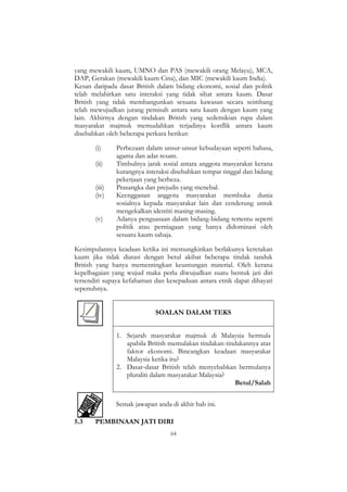 64
yang mewakili kaum, UMNO dan PAS (mewakili orang Melayu), MCA,
DAP, Gerakan (mewakili kaum Cina), dan MIC (mewakili kaum India).
Kesan daripada dasar British dalam bidang ekonomi, sosial dan politik
telah melahirkan satu interaksi yang tidak sihat antara kaum. Dasar
British yang tidak membangunkan sesuatu kawasan secara seimbang
telah mewujudkan jurang pemisah antara satu kaum dengan kaum yang
lain. Akhirnya dengan tindakan British yang sedemikian rupa dalam
masyarakat majmuk memudahkan terjadinya konflik antara kaum
disebabkan oleh beberapa perkara berikut:
(i) Perbezaan dalam unsur-unsur kebudayaan seperti bahasa,
agama dan adat resam.
(ii) Timbulnya jarak sosial antara anggota masyarakat kerana
kurangnya interaksi disebabkan tempat tinggal dan bidang
pekerjaan yang berbeza.
(iii) Prasangka dan prejudis yang menebal.
(iv) Keengganan anggota masyarakat membuka dunia
sosialnya kepada masyarakat lain dan cenderung untuk
mengekalkan identiti masing-masing.
(v) Adanya penguasaan dalam bidang-bidang tertentu seperti
politik atau perniagaan yang hanya didominasi oleh
sesuatu kaum sahaja.
Kesimpulannya keadaan ketika ini memungkinkan berlakunya keretakan
kaum jika tidak diatasi dengan betul akibat beberapa tindak tanduk
British yang hanya mementingkan keuntungan material. Oleh kerana
kepelbagaian yang wujud maka perlu diwujudkan suatu bentuk jati diri
tersendiri supaya kefahaman dan kesepaduan antara etnik dapat dihayati
sepenuhnya.
SOALAN DALAM TEKS
1. Sejarah masyarakat majmuk di Malaysia bermula
apabila British memulakan tindakan-tindakannya atas
faktor ekonomi. Bincangkan keadaan masyarakat
Malaysia ketika itu?
2. Dasar-dasar British telah menyebabkan bermulanya
pluraliti dalam masyarakat Malaysia?
Betul/Salah
Semak jawapan anda di akhir bab ini.
5.3 PEMBINAAN JATI DIRI
 
