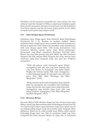 65
Pembinaan jati diri sepatutnya mengambil kira semua elemen asas yang
telahpun wujud dan bertapak di Malaysia umpamanya kedudukan agama
Islam, pluraliti masyarakat, kekuatan ekonomi kaum Cina dan kedudukan
kaum-kaum minoriti yang lain. Ini kerana perkara-perkara di atas adalah
merupakan polisi-polisi yang telahpun wujud.
5.3.1 Islam Sebagai Agama Persekutuan
Kedudukan Islam sebagai agama rasmi termaktub dalam Perlembagaan
Persekutuan Per 3 (1). Keadaan ini memberi implikasi bahawa
kedudukan Islam sebagai agama rasmi mestilah dihormati kerasmiannya.
Walaupun agama lain bebas dianuti dan diamalkan tetapi kedudukannya
tidak sama dengan agama Islam. Oleh kerana kerasmiannya maka
keutamaan diberikan kepada agama Islam dalam perancangan-
perancangan yang dibuat umpamanya Penerapan Nilai-nilai Islam.
Namun apa yang lebih penting yang perlu dilihat juga ialah kebebasan
beragama dan tiada paksaan dalam beragama dan setiap manusia harus
seharusnya saling kenal mengenali antara satu sama lain. Al-Qur‟an
menegaskan:
“Tidak ada paksaan untuk (memasuki) agama (Islam);
sesungguhnya telah jelas jalan yang benar daripada jalan
yang sesat. Kerana itu barangsiapa yang ingkar kepada
Thaghut dan beriman kepada Allah, maka sesungguhnya
ia telah berpegang kepada tali yang teguh yang tidak akan
putus. Dan Allah Maha Mendengar lagi Maha
Mengetahui.” (2:256)
“Wahai manusia, Kami telah menciptakan kamu daripada
lelaki dan perempuan, dan menjadikan kamu berbangsa-
bangsa dan bersuku-suku supaya kamu saling berkenalan.
Sesungguhnya yang termulia antara kamu ialah yang
paling bertakwa. Sesungguhnya Allah Maha Mengetahui
lagi Maha Mengenal” (49:13)
5.3.2 Ketuanan Melayu
Ketuanan Melayu boleh dikaitkan dengan hak-hak istimewa orang-orang
Melayu seperti yang diperuntukkan dalam Perlembagaan Persekutuan Per
153. Namun begitu dalam negara demokrasi setiap rakyat adalah sama di
sisi undang-undang dengan setiap rakyat berhak untuk mengundi dalam
pilihanraya. Dalam hal ini sudah tentulah kaum Melayu adalah majoriti
berbanding dengan kaum lain. Oleh itu pembinaan jatidiri juga harus
mengambil kira faktor ketuanan Melayu ini. Selain dari itu kewujudan
 