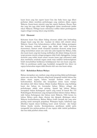 66
kaum besar yang lain seperti kaum Cina dan India harus juga diberi
perhatian dalam membina perhubungan yang sejahtera dalam negara
Malaysia. Kaum-kaum minoriti yang lain seperti Kadazan, Dusun, Iban
dan yang lain juga tidak boleh dipinggirkan dalam membentuk jatidiri
rakyat Malaysia. Pelbagai kaum sebenarnya terlibat dalam pembangunan
negara sebagai seorang rakyat yang merdeka.
5.3.3 Ekonomi
Kekuatan kaum Cina dalam bidang ekonomi adalah jelas berbanding
dengan kaum yang lain dan keadaan ini diakui oleh seluruh rakyat
Malaysia. Kaum Cina kebanyakannya terlibat dalam bidang perniagaan
dan kemajuan sesebuah negara juga dinilai dari sudut kekuatan
ekonominya. Namun untuk menjamin keutuhan ekonomi setiap kaum
saling memerlukan antara satu sama lain. Jelas kepada kita Melayu, India
dan kaum-kaum yang lain kurang melibatkan diri dalam bidang ekonomi
tetapi peranan mereka sebagai pengguna tidak boleh dipinggirkan. Jurang
ekonomi yang terlalu ketara antara sesuatu kaum juga sebenarnya tidak
akan membantu sesebuah negara untuk maju malahan berkemungkinan
boleh menyebabkan berlakunya ketidakpuasan hati satu kaum yang lain.
Oleh itu pembinaan jatidiri juga hendaklah mengambil kira faktor ini
supaya kemewahan negara tidak diwarisi oleh satu-satu kaum sahaja.
5.3.4 Kedudukan Bahasa Melayu
Bahasa merupakan satu medium yang cukup penting dalam perhubungan
antara satu sama lain. Manusia saling kenal mengenali melalui bahasa dan
dalam situasi negara, bahasa menjadi medium utama untuk
berkomunikasi. Keutuhan dan kesepaduan antara kaum mampu
dicorakkan oleh faktor bahasa. Dalam keadaan Malaysia yang berbilang
kaum dan bahasa ini, kewujudan bahasa Melayu sebagai alat
perhubungan adalah amat penting. Apatah lagi bahasa Melayu
merupakan bahasa Kebangsaan seperti yang tertera di bawah Per 152
Perlembagaan Persekutuan yang memperuntukan bahawa bahasa Melayu
ialah bahasa Kebangsaan dan bahasa rasmi Malaysia. Oleh kerana itu
bahasa Melayu perlu diajar, disemai dan dipupuk dikalangan rakyat
Malaysia keseluruhannya. Bahasa Melayu boleh menjadi alat yang amat
penting untuk memupuk perpaduan. Walaupun begitu, kebebasan juga
diberikan kepada rakyat berbilang kaum untuk bertutur dan belajar
bahasa ibunda mereka. Kesimpulannya, pembinaan jatidiri perlu
mengambil kira perkara-perkara di atas supaya tidak timbul perbalahan
dan rasa tidak puashati antara etnik.
 