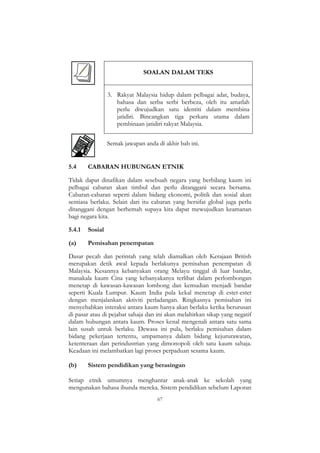 67
SOALAN DALAM TEKS
3. Rakyat Malaysia hidup dalam pelbagai adat, budaya,
bahasa dan serba serbi berbeza, oleh itu amatlah
perlu diwujudkan satu identiti dalam membina
jatidiri. Bincangkan tiga perkara utama dalam
pembinaan jatidiri rakyat Malaysia.
Semak jawapan anda di akhir bab ini.
5.4 CABARAN HUBUNGAN ETNIK
Tidak dapat dinafikan dalam sesebuah negara yang berbilang kaum ini
pelbagai cabaran akan timbul dan perlu ditanggani secara bersama.
Cabaran-cabaran seperti dalam bidang ekonomi, politik dan sosial akan
sentiasa berlaku. Selain dari itu cabaran yang bersifat global juga perlu
ditanggani dengan berhemah supaya kita dapat mewujudkan keamanan
bagi negara kita.
5.4.1 Sosial
(a) Pemisahan penempatan
Dasar pecah dan perintah yang telah diamalkan oleh Kerajaan British
merupakan detik awal kepada berlakunya pemisahan penempatan di
Malaysia. Kesannya kebanyakan orang Melayu tinggal di luar bandar,
manakala kaum Cina yang kebanyakanya terlibat dalam perlombongan
menetap di kawasan-kawasan lombong dan kemudian menjadi bandar
seperti Kuala Lumpur. Kaum India pula kekal menetap di estet-estet
dengan menjalankan aktiviti perladangan. Ringkasnya pemisahan ini
menyebabkan interaksi antara kaum hanya akan berlaku ketika berurusan
di pasar atau di pejabat sahaja dan ini akan melahirkan sikap yang negatif
dalam hubungan antara kaum. Proses kenal mengenali antara satu sama
lain susah untuk berlaku. Dewasa ini pula, berlaku pemisahan dalam
bidang pekerjaan tertentu, umpamanya dalam bidang kejururawatan,
ketenteraan dan perindustrian yang dimonopoli oleh satu kaum sahaja.
Keadaan ini melambatkan lagi proses perpaduan sesama kaum.
(b) Sistem pendidikan yang berasingan
Setiap etnik umumnya menghantar anak-anak ke sekolah yang
mengunakan bahasa ibunda mereka. Sistem pendidikan sebelum Laporan
 