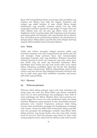 68
Razak 1956 memperlihatkan bahawa wujud empat aliran pendidikan yang
berlainan iaitu Melayu, Cina, India dan Inggeris. Kurikulum yang
terdapat juga adalah berlainan di mana sekolah Melayu dengan
kurikulumnya yang tersendiri, manakala sekolah Cina dan India
mengunakan kurikulum sepertimana yang terdapat di negara China dan
India. Malahan buku teks dan guru juga dibawa masuk dari luar.
Implikasinya ketika itu pelajar-pelajar tidak berpeluang untuk bercampur
gaul dengan pelajar dari kumpulan etnik yang berlainan dan ini akhirnya
akan menyulitkan proses pembentukan perpaduan dan persefahaman di
kalangan pelajar. Pelajar-pelajar yang lahir dari sistem sebegini masih lagi
bergerak dalam kehidupan harian masyarakat Malaysia.
5.4.2 Politik
Adalah jelas bahawa kewujudan pelbagai persatuan politik yang
berasaskan kumpulan etnik telah memperkuatkan lagi identiti etnik dan
syak wasangka. Setiap persatuan hanya akan memperjuangkan
kepentingan kumpulan etnik yang diwakilinya. Walaupun pemerintah
sekarang bernaung di bawah satu komponen yang sama, namun parti-
parti politik yang ada masih lagi berasaskan perkauman. Demi
kepentingan kaum mereka dan juga etnik mereka maka isu-isu seperti
bahasa, kebudayaan, pendidikan, agama dan lain-lain akan digunakan
sebagai senjata masing-masing. Malahan bidang-bidang seperti politik,
institusi sosial dan ekonomi juga kadangkala berasaskan kelompok etnik
dan ini sudah tetntu gagal untuk melahirkan masyarakat yang bersatu
padu dalam segenap bidang.
5.4.3 Ekonomi
(a) Perbezaan pekerjaan
Perbezaan dalam bidang pekerjaan antara etnik telah melebarkan lagi
jurang antara satu sama lain. Dasar British yang dulunya meletakkan
kaum Cina di sektor perlombongan dan perdagangan, kaum India di
sektor perladangan dan Melayu dibiarkan dalam sektor pertanian terus
berlaku hingga kini di mana satu etnik mendominasi dalam satu bidang
pekerjaan. Ringkasnya jurang pekerjaan ini akan menyebabkan perasaan
perkauman terus menebal. Umpamanya perbezaan dalam bidang
ekonomi telah menimbulkan persaingan dan ketidakpuasan di kalangan
etnik tertentu. Orang Cina dilihat lebih mendominasi bidang yang lebih
maju iaitu perniagaan dan perdagangan, manakala orang Melayu dalam
bidang pertanian yang kurang berdaya maju dan orang India menjadi
buruh di estet-estet. Hasil dari pekerjaan yang berbeza ini maka wujud
jurang pendapatan antara setiap etnik dan akhirnya setiap etnik berusaha
 
