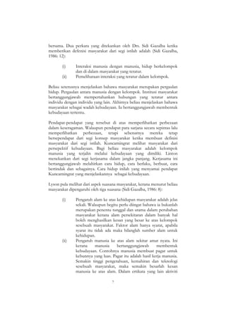 7
bersama. Dua perkara yang ditekankan oleh Drs. Sidi Gazalba ketika
memberikan defenisi masyarakat dari segi istilah adalah (Sidi Gazalba,
1986: 12):
(i) Interaksi manusia dengan manusia, hidup berkelompok
dan di dalam masyarakat yang teratur.
(ii) Pemeliharaan interaksi yang teratur dalam kelompok.
Beliau seterusnya menjelaskan bahawa masyarakat merupakan pergaulan
hidup. Pergaulan antara manusia dengan kelompok. Institusi masyarakat
bertanggungjawab mempertahankan hubungan yang teratur antara
individu dengan individu yang lain. Akhirnya beliau menjelaskan bahawa
masyarakat sebagai wadah kebudayaan. Ia bertanggungjawab membentuk
kebudayaan tertentu.
Pendapat-pendapat yang tersebut di atas memperlihatkan perbezaan
dalam keseragaman. Walaupun pendapat para sarjana secara sepintas lalu
memperlihatkan perbezaan, tetapi sebenarnya mereka tetap
bersependapat dari segi konsep masyarakat ketika membuat definisi
masyarakat dari segi istilah. Kuncarningrat melihat masyarakat dari
persepektif kebudayaan. Bagi beliau masyarakat adalah kelompok
manusia yang terjalin melalui kebudayaan yang dimiliki. Linton
menekankan dari segi kerjasama dalam jangka panjang. Kerjasama ini
bertanggungjawab melahirkan cara hidup, cara berlaku, berbuat, cara
bertindak dan sebagainya. Cara hidup inilah yang menyamai pendapat
Kuncarningrat yang menjelaskannya sebagai kebudayaan.
Lyson pula melihat dari aspek suasana masyarakat, kerana menurut beliau
masyarakat dipengaruhi oleh tiga suasana (Sidi Gazalba, 1986: 8):
(i) Pengaruh alam ke atas kehidupan masyarakat adalah jelas
sekali. Walaupun begitu perlu diingat bahawa ia bukanlah
merupakan penentu tunggal dan utama dalam perubahan
masyarakat kerana alam persekitaran dalam banyak hal
boleh menghasilkan kesan yang besar ke atas kelompok
sesebuah masyarakat. Faktor alam hanya syarat, apabila
syarat itu tidak ada maka hilanglah sumber alam untuk
kehidupan.
(ii) Pengaruh manusia ke atas alam sekitar amat nyata. Ini
kerana manusia bertanggungjawab membentuk
kebudayaan. Contohnya manusia membuat pagar untuk
kebunnya yang luas. Pagar itu adalah hasil kerja manusia.
Semakin tinggi pengetahuan, kemahiran dan teknologi
sesebuah masyarakat, maka semakin besarlah kesan
manusia ke atas alam. Dalam ertikata yang lain aktiviti
 