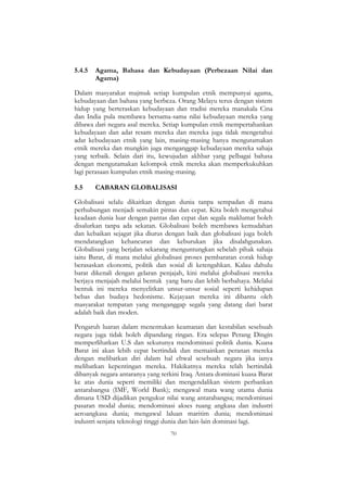 70
5.4.5 Agama, Bahasa dan Kebudayaan (Perbezaan Nilai dan
Agama)
Dalam masyarakat majmuk setiap kumpulan etnik mempunyai agama,
kebudayaan dan bahasa yang berbeza. Orang Melayu terus dengan sistem
hidup yang berteraskan kebudayaan dan tradisi mereka manakala Cina
dan India pula membawa bersama-sama nilai kebudayaan mereka yang
dibawa dari negara asal mereka. Setiap kumpulan etnik mempertahankan
kebudayaan dan adat resam mereka dan mereka juga tidak mengetahui
adat kebudayaan etnik yang lain, masing-masing hanya mengutamakan
etnik mereka dan mungkin juga menganggap kebudayaan mereka sahaja
yang terbaik. Selain dari itu, kewujudan akhbar yang pelbagai bahasa
dengan mengutamakan kelompok etnik mereka akan memperkukuhkan
lagi perasaan kumpulan etnik masing-masing.
5.5 CABARAN GLOBALISASI
Globalisasi selalu dikaitkan dengan dunia tanpa sempadan di mana
perhubungan menjadi semakin pintas dan cepat. Kita boleh mengetahui
keadaan dunia luar dengan pantas dan cepat dan segala maklumat boleh
disalurkan tanpa ada sekatan. Globalisasi boleh membawa kemudahan
dan kebaikan sejagat jika diurus dengan baik dan globalisasi juga boleh
mendatangkan kehancuran dan keburukan jika disalahgunakan.
Globalisasi yang berjalan sekarang menguntungkan sebelah pihak sahaja
iaitu Barat, di mana melalui globalisasi proses pembaratan corak hidup
berasaskan ekonomi, politik dan sosial di ketengahkan. Kalau dahulu
barat dikenali dengan gelaran penjajah, kini melalui globalisasi mereka
berjaya menjajah melalui bentuk yang baru dan lebih berbahaya. Melalui
bentuk ini mereka menyelitkan unsur-unsur sosial seperti kehidupan
bebas dan budaya hedonisme. Kejayaan mereka ini dibantu oleh
masyarakat tempatan yang menganggap segala yang datang dari barat
adalah baik dan moden.
Pengaruh luaran dalam menentukan keamanan dan kestabilan sesebuah
negara juga tidak boleh dipandang ringan. Era selepas Perang Dingin
memperlihatkan U.S dan sekutunya mendominasi politik dunia. Kuasa
Barat ini akan lebih cepat bertindak dan memainkan peranan mereka
dengan melibatkan diri dalam hal ehwal sesebuah negara jika ianya
melibatkan kepentingan mereka. Hakikatnya mereka telah bertindak
dibanyak negara antaranya yang terkini Iraq. Antara dominasi kuasa Barat
ke atas dunia seperti memiliki dan mengendalikan sistem perbankan
antarabangsa (IMF, World Bank); mengawal mata wang utama dunia
dimana USD dijadikan pengukur nilai wang antarabangsa; mendominasi
pasaran modal dunia; mendominasi akses ruang angkasa dan industri
aeroangkasa dunia; mengawal laluan maritim dunia; mendominasi
industri senjata teknologi tinggi dunia dan lain-lain dominasi lagi.
 