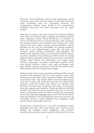 71
Masyarakat dunia diperlihatkan bahawa setiap campurtangan mereka
mempunyai agenda yang tersendiri malahan mereka boleh berperanan
untuk menentukan sama ada mewujudkan keamanan atau
menghancurkan sesebuah negara. Konflik di Iraq memperlihatkan
keangkuhan kuasa-kuasa luar dalam menentukan hala tuju negara
tersebut.
Selain dari itu, kemelut yang berlaku di dunia luar seharusnya dijadikan
iktibar oleh rakyat Malaysia supaya menghargai dan menjaga perpaduan
kaum, umpamanya kemelut Bosnia-Herzegovina, isu Kashmir, isu
Acheh, isu Katholik dan Proteston dan lain-lain lagi. Untuk membentuk
dan menjaga perpaduan kaum beberapa faktor penting perlu diatasi
antaranya hak asasi, agihan kekayaan, peluang pendidikan, peluang
pekerjaan dan lain yang perlu dikendalikan atas semangat perpaduan.
Setiap hak ini perlu dipertimbangkan supaya tidak ada kaum yang
merasakan mereka disisihkan, dianaktirikan, tidak dipedulikan dan
akibatnya tidak mendapat keadilan yang sebenarnya. Penduduk Malaysia
juga harus menjadikan setiap konflik yang berlaku di dunia luar sebagai
pengajaran bahawa pentingnya perpaduan, perasaan faham memahami di
kalangan rakyat Malaysia dan keharmonian kaum dijaga dengan
seeloknya. Aspek-aspek yang boleh mendatangkan sensitiviti sesuatu
kaum perlulah dielakkan, malahan setiap aspek perhubungan kaum
seperti adil dan saksama, hak kekayaan dan lain-lain hak perlulah sentiasa
diberi perhatian agar tidak ada pihak yang tertinggal.
Malaysia sebagai sebuah negara yang sedang membangun tidak terkecuali
menerima kesan globalisasi sama ada secara langsung ataupun tidak.
Globalisasi merubah segala budaya masyarakat tempatan dan akhirnya
budaya-budaya luhur yang terdapat dalam masyarakat berbilang kaum
mula hancur. Setiap yang datang dari barat sama ada dalam bidang
pemikiran, politik dan budaya mula diterima dan dikatakan baik.
Kesannya masyarakat mula mengiktiraf setiap budaya dan pemikiran
barat dalam segenap aspek kehidupan. Akhirnya globalisasi ini tidak lebih
hanyalah suatu bentuk atau proses penjajahan baru barat ke atas dunia
lainnya yang dipandang rendah dan tidak bertamadun. Ini ada benarnya
kerana barat masih lagi menganggap bahawa teori „The White Man Burden‟
masih lagi diperlukan untuk mentamadunkan dunia luar yang belum lagi
bertamadun. Kesannya melalui globalisasi barat mengekspot segala
bentuk keluaran mereka kepada dunia luar.
Kesimpulannya cabaran-cabaran di atas boleh menyebabkan berlaku
ketegangan kaum andai tidak diurus dengan baik. Cabaran ini perlu
difahami dan ditanggani kerana kegagalannya akan membawa
perselisihan dan prasangka yang memang telah sedia wujud di hati setiap
 