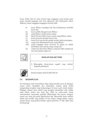 72
kaum. Selain dari itu akan muncul juga tanggapan yang kurang tepat
tetapi menjadi pegangan dan terus dipercayai oleh kebanyakan rakyat
Malaysia, antara tanggapan-tanggapan tersebut ialah
(i) kaum Melayu mendapat hak dan keistimewaan melebihi
kaum lain.
(ii) kuasa politik ditangan kaum Melayu.
(iii) orang Melayu miskin kerana malas.
(iv) Dasar Ekonomi Baru hanya untuk orang Melayu sahaja.
(v) kuasa ekonomi ditangan kaum Cina.
(vi) kaum Cina kaya kerana pandai menipu dalam perniagaan.
(vii) orang Cina didiskriminasi oleh orang Melayu
(viii) setiap kegagalan dasar ekonomi di negara ini adalah
disebabkan oleh sabotaj orang-orang Cina.
(ix) orang Cina dan bukan Melayu yang lain tidak mempunyai
taat setia kepada negara ini.
SOALAN DALAM TEKS
4. Bincangkan kesan-kesan negatif yang terhasil
daripada globalisasi?
Semak jawapan anda di akhir bab ini.
5.6 KESIMPULAN
Isu hubungan etnik memerlukan sikap saling bertolak ansur di kalangan
semua kaum. Kedegilan dan kataksuban sebelah pihak boleh
mengundang sengketa yang berpanjangan di mana susah untuk diubati.
Pelbagai cabaran akan timbul yang mungkin disebabkan oleh sedikit
salah faham antara satu sama lain. Oleh itu usaha-usaha untuk
memahamkan masyarakat perlulah dilaksanakan dan proses integrasi
antara satu sama lain perlu diperluaskan lagi. Masyarakat harus melihat
akibat dari konflik yang berlaku di luar negara sebagai iktibar supaya
sejarah hitam yang pernah berlaku seperti peristiwa 13 Mei tidak akan
berulang lagi.
 