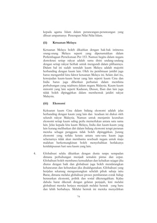 74
kepada agama Islam dalam perancangan-perancangan yang
dibuat umpamanya Penerapan Nilai-Nilai Islam.
(ii) Ketuanan Melayu
Ketuanan Melayu boleh dikaitkan dengan hak-hak istimewa
orang-orang Melayu seperti yang diperuntukkan dalam
Perlembagaan Persekutuan Per 153. Namun begitu dalam negara
demokrasi setiap rakyat adalah sama disisi undang-undang
dengan setiap rakyat berhak untuk mengundi dalam pilihanraya.
Dalam hal ini sudah tentulah kaum Melayu adalah majoriti
berbanding dengan kaum lain. Oleh itu pembinaan jatidiri juga
harus mengambil kira faktor ketuanan Melayu ini. Selain dari itu,
kewujudan kaum-kaum besar yang lain seperti kaum Cina dan
India harus juga diberikan perhatian dalam membina
perhubungan yang sejahtera dalam negara Malaysia. Kaum-kaum
minoriti yang lain seperti Kadazan, Dusun, Iban dan lain juga
tidak boleh dipinggirkan dalam membentuk jatidiri rakyat
Malaysia.
(iii) Ekonomi
Kekuatan kaum Cina dalam bidang ekonomi adalah jelas
berbanding dengan kaum yang lain dan keadaan ini diakui oleh
seluruh rakyat Malaysia. Namun untuk menjamin keutuhan
ekonomi setiap kaum saling perlu memerlukan antara satu sama
lain. Jelas kepada kita kaum Melayu, India dan kaum-kaum yang
lain kurang melibatkan diri dalam bidang ekonomi tetapi peranan
mereka sebagai pengguna tidak boleh dipinggirkan. Jurang
ekonomi yang terlalu ketara antara satu-satu kaum juga
sebenarnya tidak akan membantu sesebuah negara untuk maju
malahan berkemungkinan boleh menyebabkan berlakunya
ketidakpuasan hati satu kaum yang lain.
4. Globalisasi selalu dikaitkan dengan dunia tanpa sempadan
dimana perhubungan menjadi semakin pintas dan cepat.
Globalisasi boleh membawa kemudahan dan kebaikan sejagat jika
diurus dengan baik dan globalisasi juga boleh mendatangkan
kehancuran dan keburukan jika disalahgunakan. Globalisasi yang
berjalan sekarang menguntungkan sebelah pihak sahaja iaitu
Barat, dimana melalui globalisasi proses pembaratan corak hidup
berasaskan ekonomi, politik dan sosial diketengahkan. Kalau
dahulu barat dikenali dengan gelaran penjajah, kini melalui
globalisasi mereka berjaya menjajah melalui bentuk yang baru
dan lebih berbahaya. Melalui bentuk ini mereka menyelitkan
 