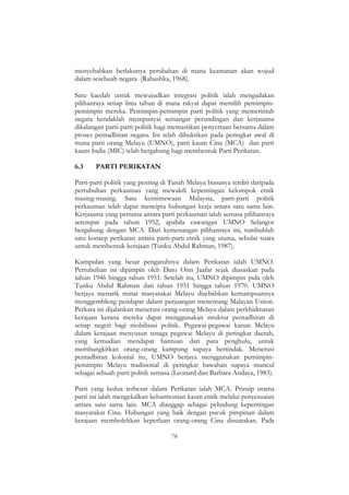 78
menyebabkan berlakunya perubahan di mana keamanan akan wujud
dalam sesebuah negara (Rabushka, 1968).
Satu kaedah untuk mewujudkan integrasi politik ialah mengadakan
pilihanraya setiap lima tahun di mana rakyat dapat memilih pemimpin-
pemimpin mereka. Pemimpin-pemimpin parti politik yang memerintah
negara hendaklah mempunyai semangat perundingan dan kerjasama
dikalangan parti-parti politik bagi memastikan penyertaan bersama dalam
proses pentadbiran negara. Ini telah dibuktikan pada peringkat awal di
mana parti orang Melayu (UMNO), parti kaum Cina (MCA) dan parti
kaum India (MIC) telah bergabung bagi membentuk Parti Perikatan.
6.3 PARTI PERIKATAN
Parti-parti politik yang penting di Tanah Melayu biasanya terdiri daripada
pertubuhan perkauman yang mewakili kepentingan kelompok etnik
masing-masing. Satu keistimewaan Malaysia, parti-parti politik
perkauman telah dapat mencipta hubungan kerja antara satu sama lain.
Kerjasama yang pertama antara parti perkauman ialah semasa pilihanraya
setempat pada tahun 1952, apabila cawangan UMNO Selangor
bergabung dengan MCA. Dari kemenangan pilihanraya ini, tumbuhlah
satu konsep perikatan antara parti-parti etnik yang utama, sebulat suara
untuk membentuk kerajaan (Tunku Abdul Rahman, 1987).
Kumpulan yang besar pengaruhnya dalam Perikatan ialah UMNO.
Pertubuhan ini dipimpin oleh Dato Onn Jaafar sejak diasaskan pada
tahun 1946 hingga tahun 1951. Setelah itu, UMNO dipimpin pula oleh
Tunku Abdul Rahman dari tahun 1951 hingga tahun 1970. UMNO
berjaya menarik minat masyarakat Melayu disebabkan kemampuannya
menggembleng pendapat dalam perjuangan menentang Malayan Union.
Perkara ini dijalankan menerusi orang-orang Melayu dalam perkhidmatan
kerajaan kerana mereka dapat menggunakan struktur pentadbiran di
setiap negeri bagi mobilisasi politik. Pegawai-pegawai kanan Melayu
dalam kerajaan menyusun tenaga pegawai Melayu di peringkat daerah,
yang kemudian mendapat bantuan dari para penghulu, untuk
membangkitkan orang-orang kampung supaya bertindak. Menerusi
pentadbiran kolonial itu, UMNO berjaya menggunakan pemimpin-
pemimpin Melayu tradisional di peringkat bawahan supaya muncul
sebagai sebuah parti politik semasa (Leonard dan Barbara Andaya, 1983).
Parti yang kedua terbesar dalam Perikatan ialah MCA. Prinsip utama
parti ini ialah mengekalkan keharmonian kaum etnik melalui penyesuaian
antara satu sama lain. MCA dianggap sebagai pelindung kepentingan
masyarakat Cina. Hubungan yang baik dengan pucuk pimpinan dalam
kerajaan membolehkan keperluan orang-orang Cina disuarakan. Pada
 