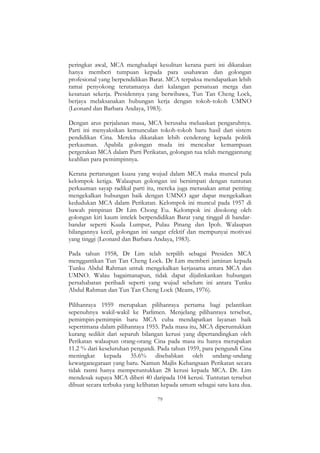 79
peringkat awal, MCA menghadapi kesulitan kerana parti ini dikatakan
hanya memberi tumpuan kepada para usahawan dan golongan
profesional yang berpendidikan Barat. MCA terpaksa mendapatkan lebih
ramai penyokong terutamanya dari kalangan persatuan merga dan
kesatuan sekerja. Presidennya yang berwibawa, Tun Tan Cheng Lock,
berjaya melaksanakan hubungan kerja dengan tokoh-tokoh UMNO
(Leonard dan Barbara Andaya, 1983).
Dengan arus perjalanan masa, MCA berusaha meluaskan pengaruhnya.
Parti ini menyaksikan kemunculan tokoh-tokoh baru hasil dari sistem
pendidikan Cina. Mereka dikatakan lebih cenderung kepada politik
perkauman. Apabila golongan muda ini mencabar kemampuan
pergerakan MCA dalam Parti Perikatan, golongan tua telah menggantung
keahlian para pemimpinnya.
Kerana pertarungan kuasa yang wujud dalam MCA maka muncul pula
kelompok ketiga. Walaupun golongan ini bersimpati dengan tuntutan
perkauman sayap radikal parti itu, mereka juga merasakan amat penting
mengekalkan hubungan baik dengan UMNO agar dapat mengekalkan
kedudukan MCA dalam Perikatan. Kelompok ini muncul pada 1957 di
bawah pimpinan Dr Lim Chong Eu. Kelompok ini disokong oleh
golongan kiri kaum intelek berpendidikan Barat yang tinggal di bandar-
bandar seperti Kuala Lumpur, Pulau Pinang dan Ipoh. Walaupun
bilangannya kecil, golongan ini sangat efektif dan mempunyai motivasi
yang tinggi (Leonard dan Barbara Andaya, 1983).
Pada tahun 1958, Dr Lim telah terpilih sebagai Presiden MCA
menggantikan Tun Tan Cheng Lock. Dr Lim memberi jaminan kepada
Tunku Abdul Rahman untuk mengekalkan kerjasama antara MCA dan
UMNO. Walau bagaimanapun, tidak dapat dijalinkankan hubungan
persahabatan peribadi seperti yang wujud sebelum ini antara Tunku
Abdul Rahman dan Tun Tan Cheng Lock (Means, 1976).
Pilihanraya 1959 merupakan pilihanraya pertama bagi pelantikan
sepenuhnya wakil-wakil ke Parlimen. Menjelang pilihanraya tersebut,
pemimpin-pemimpin baru MCA cuba mendapatkan layanan baik
sepertimana dalam pilihanraya 1955. Pada masa itu, MCA diperuntukkan
kurang sedikit dari separuh bilangan kerusi yang dipertandingkan oleh
Perikatan walaupun orang-orang Cina pada masa itu hanya merupakan
11.2 % dari keseluruhan pengundi. Pada tahun 1959, para pengundi Cina
meningkat kepada 35.6% disebabkan oleh undang-undang
kewarganegaraan yang baru. Namun Majlis Kebangsaan Perikatan secara
tidak rasmi hanya memperuntukkan 28 kerusi kepada MCA. Dr. Lim
mendesak supaya MCA diberi 40 daripada 104 kerusi. Tuntutan tersebut
dibuat secara terbuka yang kelihatan kepada umum sebagai satu kata dua.
 
