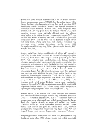 80
Tunku tidak dapat melayan permintaan MCA itu lalu beliau menjawab
dengan pengumuman bahawa UMNO akan bertanding tanpa MCA.
Kerana bimbang risiko bertanding seorang diri, pucuk pimpinan MCA
menimbang semula kedudukan mereka dan berjaya mengekalkan
kedudukan dalam Perikatan. Namun, MCA mula mengalami krisis
dalaman. Dr Lim yang pada masa itu menjadi Presiden MCA telah
menerima tekanan hebat daripada ahli-ahli parti itu sehingga
menyebabkan beliau meletak jawatan. Hanya anggota-anggata MCA yang
diterima oleh Tunku bertanding atas tiket Perikatan dalam pilihanraya
Persekutuan 1959. Hasil dari krisis Julai ini, Perikatan menjadi sebuah
parti yang teguh. Orang-orang Cina mula mencari pemimpin yang
berwibawa untuk menjaga kepentingan mereka supaya tidak
ditenggelamkan oleh orang-orang Melayu (Tunku Abdul Rahman, 1987,
Malaysia Kita, 2002).
Kongres India Tanah Melayu atau lebih dikenali sebagai MIC merupakan
parti ketiga terbesar dalam Perikatan. Ini disebabkan bilangan pengundi
India yang kecil (hanya 7.4% daripada jumlah pengundi pada tahun
1959). Pada peringkat awal penubuhannya, MIC kurang mendapat
sokongan sepenuhnya dari orang-orang India sendiri, kerana kebanyakan
orang-orang India merupakan buruh dari kelas bawahan yang merupakan
golongan majoriti kaum India di Tanah Melayu dan pemimpin-pemimpin
MIC terdiri daripada golongan professional. Pada tahun 1951-1953, MIC
bekerjasama dengan Parti IMP di bawah pimpinan Dato‟ Onn Jaafar dan
juga menyertai Majlis Tindakan Bersama Tanah Melayu (AMCJA) bagi
menentang Perlembagaan Persekutuan Tanah Melayu. Namun, MIC
mula mendapat sokongan sepenuhnya dari kaum India setelah MIC
menyertai Perikatan pada tahun 1955 (Malaysia Kita, 2002). MIC
berusaha untuk kekal dalam Perikatan supaya dapat menjalinkan
hubungan dengan UMNO. Kebanyakan orang-orang India sendiri tidak
berpuashati dengan prestasi MIC kerana kurang berjaya menyuarakan
kepentingan orang-orang India dalam Perikatan (Means, 1976).
Menurut Means (1976), kejayaan MIC dalam Perikatan pada peringkat
awal adalah disebabkan hubungan peribadi yang erat antara Tunku dan
(Tun) V.T. Sambathan, Presiden MIC. Tun V.T. Sambathan merupakan
seorang tuan punya ladang getah dan terdidik dalam kedua-dua bahasa
Tamil dan Inggeris. Apabila sesetengah ahli radikal yang bersifat
perkauman dalam MIC cuba merosakkan hubungan dengan UMNO,
mereka telah dipecat dari parti itu. Setelah tahun 1958, pimpinan
golongan lama mengekalkan pengawasan yang tegas ke atas MIC dan
bergerak dengan penuh harmoni dengan Majlis Kebangsaan Perikatan.
Menjelang pilihanraya Persekutuan pada tahun 1959, Parti Perikatan yang
didaftarkan pada tahun 1958 sebagai sebuah parti politik yang tidak
 