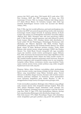 82
merosot dari 58.4% pada tahun 1964 kepada 48.5% pada tahun 1969.
Parti Gerakan, DAP dan PPP memenangi 25 kerusi, dan PAS
memenangi 12 kerusi. Oleh itu, kerajaan Perikatan telah hilang majoriti
2/3 dalam Dewan Rakyat. Ini bermakna kerajaan tidak boleh lagi
meminda Perlembagaan menurut sesuka hati (Leonard dan Barbara
Andaya, 1983).
Pada 13 Mei, tiga hari sesudah pilihanraya, parti-parti pembangkang iaitu
Gerakan dan DAP serta penyokong-penyokong mereka telah merayakan
kemenangan mereka dengan bersorak di sepanjang jalanraya di Kuala
Lumpur dan perkara ini membangkitkan kemarahan masyarakat Melayu
(Malaysia Kita, 2002). Perarakan balas oleh para penyokong UMNO
pada 13 Mei bertukar, menjadi keganasan yang sukar dikawal di seluruh
Kuala Lumpur (Means, 1967). Keadaan darurat telah diisytiharkan di
bawah artikel 150 dari Perlembagaan. Perlembagaan Persekutuan telah
dibubarkan dan Malaysia diperintah oleh Majlis Gerakan Negara
(MAGERAN) yang diketuai oleh Timbalan Perdana Menteri, Tun Abdul
Razak, selama 18 bulan. Berikutan peristiwa tersebut, Tunku Abdul
Rahman telah meletak jawatan sebagai pemimpin UMNO dan Perdana
Menteri. Tun Abdul Razak Hussein mengambil alih tugas mentadbir
negara dan membina semula struktur pembangunan negara (Malaysia
Kita, 2002). Keamanan dan ketenteraman hanya dapat dipulihkan setelah
empat hari pertumpahan darah. Selama dua bulan sesudah rusuhan 13
Mei, kejadian-kejadian keganasan perkauman masih berterusan. Kerajaan
akhirnya mengancam akan mengambil tindakan keras ke atas kumpulan-
kumpulan militan Melayu, terutamanya mereka yang mendesak Tunku
supaya meletak jawatan kerana amalan polisinya yang terlalu mengalah
kepada kaum-kaum etnik yang lain.
Pimpinan Melayu dalam Perikatan menyalahkan pihak pembangkang
kerana kecaman mereka yang lantang terhadap hak-hak istimewa orang
Melayu yang menyebabkan orang Melayu bertindak ganas. Namun
dakwaan ini dinafikan dengan kerasnya. Kerajaan telah memberi amaran
sekiranya perbuatan melampau itu berterusan, sistem pemerintahan
secara demokrasi berparlimen perlu diubah. Rusuhan 13 Mei itu
menggambarkan betapa kuatnya kecurigaan antara golongan etnik.
Untuk mewujudkan perpaduan dikalangan rakyat Malaysia yang pelbagai
etnik, kerajaan darurat telah mengambil beberapa langkah. Pada Julai
1969, Jabatan Perpaduan Negara ditubuhkan untuk mencipta satu
ideologi kebangsaan, disamping menyusun program sosial dan ekonomi
yang baru. Pada 31 Ogos 1970, Hari Kemerdekaan Malaysia, ideologi
baru yang dinamakan Rukunegara telah diisytiharkan dengan rasmi.
Pada bulan Januari 1970, Majlis Perundingan Negara telah ditubuhkan
untuk mengadakan garis-garis panduan yang positif dan praktikal bagi
 