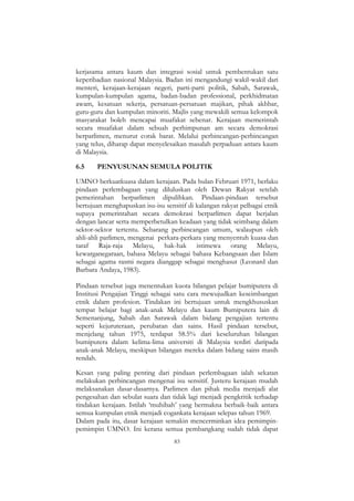 83
kerjasama antara kaum dan integrasi sosial untuk pembentukan satu
keperibadian nasional Malaysia. Badan ini mengandungi wakil-wakil dari
menteri, kerajaan-kerajaan negeri, parti-parti politik, Sabah, Sarawak,
kumpulan-kumpulan agama, badan-badan professional, perkhidmatan
awam, kesatuan sekerja, persatuan-persatuan majikan, pihak akhbar,
guru-guru dan kumpulan minoriti. Majlis yang mewakili semua kelompok
masyarakat boleh mencapai muafakat sebenar. Kerajaan memerintah
secara muafakat dalam sebuah perhimpunan am secara demokrasi
berparlimen, menurut corak barat. Melalui perbincangan-perbincangan
yang telus, diharap dapat menyelesaikan masalah perpaduan antara kaum
di Malaysia.
6.5 PENYUSUNAN SEMULA POLITIK
UMNO berkuatkuasa dalam kerajaan. Pada bulan Februari 1971, berlaku
pindaan perlembagaan yang diluluskan oleh Dewan Rakyat setelah
pemerintahan berparlimen dipulihkan. Pindaan-pindaan tersebut
bertujuan menghapuskan isu-isu sensitif di kalangan rakyat pelbagai etnik
supaya pemerintahan secara demokrasi berparlimen dapat berjalan
dengan lancar serta memperbetulkan keadaan yang tidak seimbang dalam
sektor-sektor tertentu. Sebarang perbincangan umum, walaupun oleh
ahli-ahli parlimen, mengenai perkara-perkara yang menyentuh kuasa dan
taraf Raja-raja Melayu, hak-hak istimewa orang Melayu,
kewarganegaraan, bahasa Melayu sebagai bahasa Kebangsaan dan Islam
sebagai agama rasmi negara dianggap sebagai menghasut (Leonard dan
Barbara Andaya, 1983).
Pindaan tersebut juga menentukan kuota bilangan pelajar bumiputera di
Institusi Pengajian Tinggi sebagai satu cara mewujudkan keseimbangan
etnik dalam profesion. Tindakan ini bertujuan untuk mengkhususkan
tempat belajar bagi anak-anak Melayu dan kaum Bumiputera lain di
Semenanjung, Sabah dan Sarawak dalam bidang pengajian tertentu
seperti kejuruteraan, perubatan dan sains. Hasil pindaan tersebut,
menjelang tahun 1975, terdapat 58.5% dari keseluruhan bilangan
bumiputera dalam kelima-lima universiti di Malaysia terdiri daripada
anak-anak Melayu, meskipun bilangan mereka dalam bidang sains masih
rendah.
Kesan yang paling penting dari pindaan perlembagaan ialah sekatan
melakukan perbincangan mengenai isu sensitif. Justeru kerajaan mudah
melaksanakan dasar-dasarnya. Parlimen dan pihak media menjadi alat
pengesahan dan sebulat suara dan tidak lagi menjadi pengkritik terhadap
tindakan kerajaan. Istilah „muhibah‟ yang bermakna berbaik-baik antara
semua kumpulan etnik menjadi cogankata kerajaan selepas tahun 1969.
Dalam pada itu, dasar kerajaan semakin mencerminkan idea pemimpin-
pemimpin UMNO. Ini kerana semua pembangkang sudah tidak dapat
 