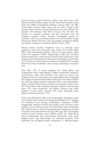 84
bersuara lantang setelah berlakunya rusuhan etnik pada tahun 1969.
Menteri Hal-Ehwal Dalam Negeri, Tun Dr. Ismail telah memberi amaran
lebih baik UMNO membubarkan Perikatan sekiranya MCA dan MIC
berada dalam keadaan „hidup segan, mati tak mahu‟. Sebagai reaksi
terhadap amaran tersebut, Gerakan Perpaduan Cina telah dibentuk dan
dipimpin oleh beberapa tokoh MCA termasuk Tun Tan Siew Sin.
Gerakan ini mendapat sambutan baik dari masyarakat Cina dan
mendapat sokongan meluas. Kerajaan menganggap gerakan ini
merbahaya. Oleh itu, permohonan gerakan ini untuk mendaftar sebagai
sebuah parti ditolak. Seterusnya, dua orang anggota pengasasnya ditahan
atas tuduhan menghasut (Leonard dan Barbara Andaya, 1983).
Dengan matinya Gerakan Perpaduan Cina itu, beberapa orang
anggotanya yang aktif memutuskan agar mereka terus berada dalam
MCA untuk mencurahkan khidmat. Perkara ini pada mulanya dilihat
positif oleh pimpinan UMNO. Bagaimanapun, tidak lama kemudian
gerakan pembaruan itu telah merosot menjadi medan pertarungan untuk
menguasai parti. Pimpinan parti dimenangi oleh golongan tua di bawah
Tun Tan Siew Sin. Kesan dari pertarungan itu menjadikan MCA semakin
lemah dan kurang meyakinkan untuk menjaga kepentingan masyarakat
Cina.
Pada tahun 1970, di bawah pimpinan Tun Abdul Razak yang
menggantikan Tunku Abdul Rahman, UMNO mengekalkan kedudukan
yang dominan dalam Parti Perikatan. Pada masa ini, muncul satu
kumpulan muda elit yang militan serta berpendidikan Barat berganding
bahu dengan kumpulan berpendidikan Melayu dan Arab dalam UMNO,
dan tidak lagi dengan golongan bangsawan Melayu yang berpendidikan
Inggeris. Setelah Tunku bersara, kumpulan lama menjadi semakin lemah.
Tun Abdul Razak telah meluaskan gabungan Perikatan bermula pada
tahun 1971 untuk membentuk satu Barisan Nasional yang terdiri
daripada 10 parti politik, termasuk PAS, untuk bertanding dalam
pilihanraya Persekutuan tahun 1974.
Hasrat yang diisytiharkan ialah untuk mengurangkan perpecahan politik
sesuai dengan dasar kerajaan dan pindaan perlembagaan 1971. Langkah
ini mempunyai kesan penting membuktikan kemampuan UMNO
menggunakan sebarang kombinasi parti politik untuk meluaskan tujuan
politiknya. Secara berterus-terang, Tun Abdul Razak telah memberitahu
MCA bahawa parti itu tidak lagi merupakan parti tunggal yang mewakili
masyarakat Cina dalam Barisan Nasional. MIC juga telah menunjukkan
sambutan positif terhadap arahan UMNO apabila Tun Abdul Razak
masuk campurtangan bagi menyelesaikan pertarungan untuk pucuk
pimpinan parti yang berpanjangan itu, menjamin persaraan (Tun)
Sambathan dan menaikkan pangkat timbalannya, V. Manickavasagam,
 