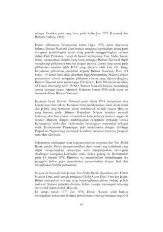 85
sebagai Presiden parti yang baru pada bulan Jun 1973 (Leonard dan
Barbara Andaya, 1983).
Dalam pilihanraya Persekutuan bulan Ogos 1974, sukar dipercayai
bahawa Barisan Nasional akan berjaya mengatasi perbalahan antara parti
mengenai pembahagian kerusi yang pernah menggentingkan suasana
dalam Parti Perikatan. Tetapi di bawah kepimpinan Tun Abdul Razak,
beliau mengenakan disiplin yang ketat sehingga Barisan Nasional dapat
menghadapi pilihanraya tersebut dengan jayanya. Lawan yang utama pada
pilihanraya tersebut ialah DAP yang diketuai oleh Lim Kit Siang.
Keputusan pilihanraya memihak kepada Barisan Nasional. Dari 114
kerusi (10 kerusi baru telah ditambah bagi Semenanjung Malaysia dalam
penyusunan semula sempadan pilihanraya baru) yang dipertandingkan,
Barisan Nasonal telah memenangi 104 kerusi . Dari 104 kerusi tersebut,
62 kerusi dimenangi oleh UMNO. Barisan Nasional berjaya memenangi
semua kerajaan negeri termasuk Kelantan kerana PAS pada masa itu
termasuk dalam Barisan Nasional.
Kejayaan besar Barisan Nasional pada tahun 1974 merupakan satu
kepercayaan dari rakyat. Kerajaan terus melaksanakan dasar-dasar sosial
dan politik yang bertujuan untuk membentuk sebuah negara Malaysia
yang bersatu padu. Jabatan Perpaduan Negara bertukar menjadi
Lembaga, dan berperanan menjalankan kelas-kelas perpaduan negara di
seluruh Malaysia dengan memfokuskan pengajaran terhadap bahasa
Kebangsaan, siviks dan tradisi-tradisi kebudayaan masyarakat pelbagai
etnik. Kementerian Penerangan pula bekerjasama dengan Lembaga
Perpaduan Negara bagi memupuk kesedaran nasional menerusi program
radio dan televisyen.
Sebenarnya, sebahagian besar kejayaan tersebut berpunca dari Tun Abdul
Razak sendiri. Beliau memperkenalkan dasar-dasar yang sederhana yang
dapat mengurangkan ketegangan serta menghapuskan kecurigaan
dikalangan kumpulan-kumpulan etnik. Beliau pulang ke Rahmatullah
pada 14 Januari 1976. Peristiwa itu menimbulkan kebimbangan jika
pengganti beliau gagal menjalankan pemerintahan dengan baik dan
mengelakkan konflik perkauman.
Negara ini bernasib baik kerana Tun Abdul Razak digantikan oleh Datuk
Hussein Onn, anak kepada pengasas UMNO iaitu Dato‟ Onn bin Jaafar.
Beliau merupakan seorang yang berpengalaman dalam bidang politik
nasional. Semasa pemerintahannya, beliau mampu menangani sebarang
isu sensitif dalam politik Malaysia.
Di antara tahun 1977 dan 1978, Datuk Hussein telah berjaya
menegakkan kekuasaan kerajaan persekutuan terhadap kerajaan negeri di
 