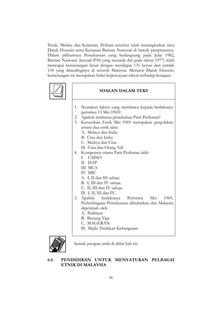 86
Perak, Melaka dan Kelantan. Perkara tersebut telah meningkatkan imej
Datuk Hussein serta Kerajaan Barisan Nasional di bawah pimpinannya.
Dalam pilihanraya Persekutuan yang berlangsung pada Julai 1982,
Barisan Nasional (kecuali PAS yang menarik diri pada tahun 1977) telah
mencapai kemenangan besar dengan mendapat 131 kerusi dari jumlah
154 yang ditandinginya di seluruh Malaysia. Menurut Datuk Hussein,
kemenangan ini merupakan bukti kepercayaan rakyat terhadap kerajaan.
SOALAN DALAM TEKS
1. Nyatakan faktor yang membawa kepada berlakunya
peristiwa 13 Mei 1969?
2. Apakah matlamat penubuhan Parti Perikatan?
3. Kerusuhan Etnik Mei 1969 merupakan pergolakan
antara dua etnik iaitu:
A. Melayu dan India
B. Cina dan India
C. Melayu dan Cina
D. Cina dan Orang Asli
4. Komponen utama Parti Perikatan ialah
I UMNO
II DAP
III MCA
IV MIC
A. I, II dan III sahaja.
B. I, III dan IV sahaja.
C. II, III dan IV sahaja.
D. I, II, III dan IV.
5. Apabila berlakunya Peristiwa Mei 1969,
Perlembagaan Persekutuan dibubarkan dan Malaysia
diperintah oleh
A. Parlimen
B. Bintang Tiga
C. MAGERAN
D. Majlis Tindakan Kebangsaan
Semak jawapan anda di akhir bab ini.
6.6 PENDIDIKAN UNTUK MENYATUKAN PELBAGAI
ETNIK DI MALAYSIA
 