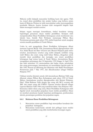 87
Malaysia terdiri daripada masyarakat berbilang kaum dan agama. Oleh
itu, wujud aliran pendidikan dan amalan budaya yang berbeza antara
kaum di Malaysia. Perkara ini telah menyukarkan usaha menyatupadukan
penduduk Malaysia. Justeru kerajaan telah mengambil langkah bijak
dalam menangani masalah tersebut.
Selepas negara mencapai kemerdekaan, timbul kesedaran tentang
kepentingan penyatuan rakyat melalui pendidikan. Kerajaan telah
memperkenalkan Dasar Pendidikan Kebangsaan untuk membentuk satu
identiti baru. Setelah Parti Perikatan memenangi Pilihan Raya
Persekutuan pertama pada tahun 1955, timbul keperluan untuk mengkaji
semula masalah pendidikan di Tanah Melayu.
Usaha ke arah penggubalan Dasar Pendidikan Kebangsaan dibuat
menerusi Laporan Razak 1956. Jawatankuasa Razak dipengerusikan oleh
Tun Abdul Razak bin Dato‟ Hussein iaitu Menteri Pelajaran pada waktu
tersebut. Jawatankuasa tersebut yang terdiri daripada sembilan orang
wakil Melayu dan enam orang wakil bukan Melayu, ditugaskan untuk
meneliti dasar pendidikan dan merangka satu sistem pendidikan
kebangsaan bagi semua kaum di Tanah Melayu. Jawatankuasa Razak
mengadakan perjumpaan dari 30 September 1955 hingga 14 April 1956,
dan telah menerima 151 memorandum dari badan awam, pertubuhan
dan orang perseorangan. Jawatankuasa ini menerbitkan laporan pada 16
Mei 1956. Penyata ini dibentang dan diluluskan oleh Majlis Perundangan
Persekutuan pada 7 Mac 1957, dan dikuatkuasakan sebagai Ordinan
Pelajaran 1957.
Ordinan tersebut disemak semula oleh Jawatankuasa Rahman Talib yang
dibentuk selepas Pilihan Raya Kebangsaan pada tahun 1959 di Tanah
Melayu. Jawatankuasa tersebut dipengerusikan oleh Menteri Pelajaran,
Dato‟ Abdul Rahman Talib dengan tiga orang ahli MCA seorang ahli
MIC dan empat orang ahli UMNO. Laporan tersebut dikenali sebagai
Laporan Rahman Talib 1960 yang termaktub dalam Akta Pelajaran 1961.
Seterusnya dalam tahun yang sama, Dasar Pendidikan Kebangsaan telah
digubal untuk mewujudkan perpaduan kaum melalui pendidikan. Dasar
ini memberi penekanan kepada keperluan pembangunan, pembentukan
identiti, pemantapan pemikiran dan perpaduan negara.
6.6.1 Matlamat Dasar Pendidikan Kebangsaan
1. Menyatukan sistem pendidikan bagi mewujudkan kesedaran dan
perpaduan kebangsaan.
2. Menyatukan kanak-kanak sekolah dari pelbagai kaum melalui
sistem pendidikan yang tidak membebankan kewangan negara.
 