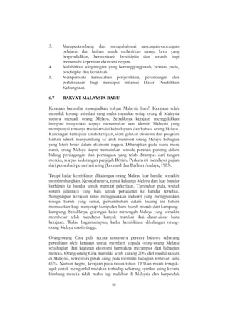 88
3. Memperkembang dan mengubahsuai rancangan-rancangan
pelajaran dan latihan untuk melahirkan tenaga kerja yang
berpendidikan, bermotivasi, berdisiplin dan terlatih bagi
memenuhi keperluan ekonomi negara.
4. Melahirkan warganegara yang bertanggungjawab, bersatu padu,
berdisiplin dan berakhlak.
5. Memperbaiki kemudahan penyelidikan, perancangan dan
perlaksanaan bagi mencapai mtlamat Dasar Pendidikan
Kebangsaan.
6.7 RAKYAT MALAYSIA BARU
Kerajaan berusaha mewujudkan 'rakyat Malaysia baru'. Kerajaan telah
menolak konsep asimilasi yang mahu menukar setiap orang di Malaysia
supaya menjadi orang Melayu. Sebaliknya kerajaan menggalakkan
integrasi masyarakat supaya menentukan satu identiti Malaysia yang
mempunyai terasnya tradisi-tradisi kebudayaan dan bahasa orang Melayu.
Rancangan kemajuan tanah kerajaan, skim galakan ekonomi dan program
latihan teknik menyumbang ke arah memberi orang Melayu bahagian
yang lebih besar dalam ekonomi negara. Diharapkan pada suatu masa
nanti, orang Melayu dapat memainkan semula peranan penting dalam
bidang perdagangan dan perniagaan yang telah dirampas dari tangan
mereka, selepas kedatangan penjajah British. Perkara ini mendapat pujian
dari pemerhati-pemerhati asing (Leonard dan Barbara Andaya, 1983).
Tetapi kadar kemiskinan dikalangan orang Melayu luar bandar semakin
membimbangkan. Kesudahannya, ramai keluarga Melayu dari luar bandar
berhijrah ke bandar untuk mencari pekerjaan. Tambahan pula, wujud
sistem jalanraya yang baik untuk perjalanan ke bandar tersebut.
Sungguhpun kerajaan terus menggalakkan industri yang menggunakan
tenaga buruh yang ramai, pertumbuhan dalam bidang ini belum
memuaskan bagi menyerap kumpulan baru buruh murah dari kampung-
kampung. Sebaliknya, golongan kelas menengah Melayu yang semakin
membesar telah mendapat banyak manfaat dari dasar-dasar baru
kerajaan. Walau bagaimanapun, kadar kemiskinan dikalangan orang-
orang Melayu masih tinggi.
Orang-orang Cina pula secara umumnya percaya bahawa sebarang
percubaan oleh kerajaan untuk memberi kepada orang-orang Melayu
sebahagian dari kegiatan ekonomi bermakna merampas dari bahagian
mereka. Orang-orang Cina memiliki lebih kurang 20% dari modal saham
di Malaysia, sementara pihak asing pula memiliki bahagian terbesar, iaitu
60%. Namun begitu, kerajaan pada tahun-tahun 1970-an masih teragak-
agak untuk mengambil tindakan terhadap sebarang syarikat asing kerana
bimbang mereka tidak mahu lagi melabur di Malaysia dan berpindah
 