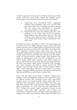 89
melabur di negara lain. Orang-orang Cina bimbang sekiranya peruntukan
sumber modal dari orang Melayu diambil dari bahagian mereka.
Kebimbangan tersebut diredakan dengan adanya dua perkembangan:
(i) Angka-angka yang menunjukkan bahawa sungguhpun
pemilikan ekuiti perbadanan oleh kaum Cina dan India
pada tahun-tahun 1970-an meningkat sebanyak 6% kepada
40% dari jumlah besar, penambahan ini disebabkan
merosotnya pemilikan saham oleh orang-orang asing.
(ii) Pengambilan oleh orang-orang Malaysia pada tahun 1981
penguasaan ke atas semua sekali kecuali satu kumpulan
ladang Inggeris yang terbesar dalam negeri ini. Oleh yang
demikian, adalah dipercayai bahawa pemilikan 30% oleh
orang Melayu boleh dicapai dengan mengambilalih milik
saham asing.
Barangkali kemasukan orang Melayu ke dalam apa yang dianggap oleh
kebanyakan kaum Cina sebagai lingkungan operasi mereka akan dapat
diterima sekiranya kaum Cina diberi peluang mengambil bahagian dalam
lingkungan yang selama ini dikuasai oleh orang Melayu. Pada tahun 1975,
MCA meluluskan ketetapan merayu supaya kaum Cina diberi hak
mengambil bahagian dalam rancangan-rancangan tanah kerajaan, diambil
menjadi anggota pasukan keselamatan dan mendapat peratusan tempat-
tempat di universiti-universiti setimpal dengan nisbah penduduk Cina
negara ini. Bagaimanapun, kaum Cina tidak mengharapkan ini akan
berlaku dengan efektif kerana pemilikan tanah Melayu adalah satu
perkara yang sensitif dan kerajaan tidak sekali-kali akan menimbulkannya.
Dominasi orang Melayu dalam pasukan keselamatan telah meningkat
sejak zaman penjajahan lagi. Berikutan dengan peristiwa Mei 1969,
beberapa orang pemimpin Melayu tidak bersetuju komponen Melayu
dalam tentera dikurangkan. Mengenai tempat belajar di universiti,
kerajaan menganggap latihan bagi banyak orang Melayu adalah penting
bagi kejayaan DEB (Leonard dan Barbara Andaya, 1983).
Kaum India pula tidak pernah berada di bahagian hadapan dalam
pertikaian antara etnik disebabkan bilangan mereka yang kecil di negara
ini. Namun menerusi MIC, pemimpin mereka dapat menyuarakan
pendapat mereka serta berjaya bertindak sebagai orang tengah semasa
perdebatan kaum yang hangat antara dua kumpulan etnik yang utama.
'Blue Print Ekonomi' MIC yang dikeluarkan sebagai sambutan kepada
DEB mencerminkan rasa cemas yang telah lama diperkatakan oleh
MCA. Terdapat dua masalah utama; mendapatkan seberapa banyak
penyertaan orang India dalam rancangan tanah kerajaan dan
mengarahkan pandangan kerajaan terhadap keadaan pengangguran di
kalangan kaum India, yang nisbahnya paling tinggi berbanding kaum
 