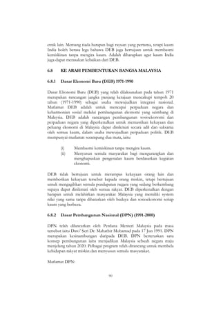 90
etnik lain. Memang tiada harapan bagi rayuan yang pertama, tetapi kaum
India boleh berasa lega bahawa DEB juga bertujuan untuk membasmi
kemiskinan tanpa mengira kaum. Adalah diharapkan agar kaum India
juga dapat merasakan kebaikan dari DEB.
6.8 KE ARAH PEMBENTUKAN BANGSA MALAYSIA
6.8.1 Dasar Ekonomi Baru (DEB) 1971-1990
Dasar Ekonomi Baru (DEB) yang telah dilaksanakan pada tahun 1971
merupakan rancangan jangka panjang kerajaan mencakupi tempoh 20
tahun (1971-1990) sebagai usaha mewujudkan integrasi nasional.
Matlamat DEB adalah untuk mencapai perpaduan negara dan
keharmonian sosial melalui pembangunan ekonomi yang seimbang di
Malaysia. DEB adalah rancangan pembangunan sosioekonomi dan
perpaduan negara yang diperkenalkan untuk memastikan kekayaan dan
peluang ekonomi di Malaysia dapat dinikmati secara adil dan saksama
oleh semua kaum, dalam usaha mewujudkan perpaduan politik. DEB
mempunyai matlamat serampang dua mata, iaitu
(i) Membasmi kemiskinan tanpa mengira kaum.
(ii) Menyusun semula masyarakat bagi mengurangkan dan
menghapuskan pengenalan kaum berdasarkan kegiatan
ekonomi.
DEB tidak bertujuan untuk merampas kekayaan orang lain dan
memberikan kekayaan tersebut kepada orang miskin, tetapi bertujuan
untuk mengagihkan semula pendapatan negara yang sedang berkembang
supaya dapat dinikmati oleh semua rakyat. DEB diperkenalkan dengan
harapan untuk melahirkan masyarakat Malaysia yang memiliki system
nilai yang sama tanpa dibataskan oleh budaya dan sosioekonomi setiap
kaum yang berbeza.
6.8.2 Dasar Pembangunan Nasional (DPN) (1991-2000)
DPN telah dilancarkan oleh Perdana Menteri Malaysia pada masa
tersebut iaitu Dato‟ Seri Dr. Mahathir Mohamad pada 17 Jun 1991. DPN
merupakan kesinambungan daripada DEB. DPN berteraskan satu
konsep pembangunan iaitu menjadikan Malaysia sebuah negara maju
menjelang tahun 2020. Pelbagai program telah dirancang untuk membela
kehidupan rakyat miskin dan menyusun semula masyarakat.
Matlamat DPN:
 