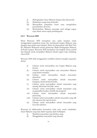 91
(i) Melengkapkan rakyat Malaysia dengan nilai-nilai positif.
(ii) Melahirkan tenaga kerja berkualiti.
(iii) Mewujudkan perpaduan kaum serta mengekalkan
pertumbuhan ekonomi.
(iv) Membolehkan Malaysia mencapai taraf sebagai negara
maju dalam semua aspek pembangunan.
6.8.3 Wawasan 2020
Dasar Wawasan 2020 merupakan satu usaha kerajaan untuk
menggerakkan perpaduan kaum dan membentuk bangsa Malaysia yang
disegani dunia pada masa hadapan. Dasar ini diumumkan oleh Dato' Seri
Dr. Mahathir Mohamad semasa pelancaran Majlis Perdagangan Malaysia
di Kuala Lumpur. Wawasan 2020 merupakan satu langkah murni, positif
dan dinamik untuk menjadikan Malaysia sebuah negara maju menjelang
tahun 2020.
Wawasan 2020 telah menggariskan sembilan cabaran strategik yang perlu
diatasi:
(i) Cabaran untuk mewujudkan satu bangsa Malaysia yang
bersatu.
(ii) Cabaran untuk mewujudkan satu masyarakat Malaysia
yang berjiwa merdeka.
(iii) Cabaran untuk mewujudkan sebuah masyarakat
demokrasi.
(iv) Cabaran untuk mewujudkan sebuah masyarakat
beragama, bermoral dan beretika.
(v) Cabaran untuk mewujudkan sebuah masyarakat yang
matang, liberal dan bertolak- ansur.
(vi) Cabaran untuk mewujudkan sebuah masyarakat yang
mengamalkan budaya saintifik dan progresif.
(vii) Cabaran untuk mewujudkan sebuah masyarakat
penyayang.
(viii) Cabaran untuk mewujudkan sebuah masyarakat yang adil
dan saksama dari segi ekonomi.
(ix) Cabaran untuk mewujudkan sebuah masyarakat yang
kaya dan makmur.
Wawasan ini dilaksanakan berasaskan tujuh teras untuk melahirkan
rakyat Malaysia yang maju dalam segenap aspek kehidupan:
(i) Membina masyarakat yang berdaya saing.
(ii) Menggalakkan masyarakat yang saksama.
 