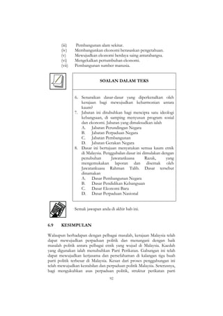 92
(iii) Pembangunan alam sekitar.
(iv) Membangunkan ekonomi berasaskan pengetahuan.
(v) Mewujudkan ekonomi berdaya saing antarabangsa.
(vi) Mengekalkan pertumbuhan ekonomi.
(vii) Pembangunan sumber manusia.
SOALAN DALAM TEKS
6. Senaraikan dasar-dasar yang diperkenalkan oleh
kerajaan bagi mewujudkan keharmonian antara
kaum?
7. Jabatan ini ditubuhkan bagi mencipta satu ideologi
kebangsaan, di samping menyusun program sosial
dan ekonomi. Jabatan yang dimaksudkan ialah
A. Jabatan Perundingan Negara
B. Jabatan Perpaduan Negara
C. Jabatan Pembangunan
D. Jabatan Gerakan Negara
8. Dasar ini bertujuan menyatukan semua kaum etnik
di Malaysia. Penggubalan dasar ini dimulakan dengan
penubuhan Jawatankuasa Razak, yang
mengemukakan laporan dan disemak oleh
Jawatankuasa Rahman Talib. Dasar tersebut
dinamakan
A. Dasar Pembangunan Negara
B. Dasar Pendidikan Kebangsaan
C. Dasar Ekonomi Baru
D. Dasar Perpaduan Nasional
Semak jawapan anda di akhir bab ini.
6.9 KESIMPULAN
Walaupun berhadapan dengan pelbagai masalah, kerajaan Malaysia telah
dapat mewujudkan perpaduan politik dan menangani dengan baik
masalah politik antara pelbagai etnik yang wujud di Malaysia. Kaedah
yang digunakan ialah menubuhkan Parti Perikatan. Gabungan ini telah
dapat mewujudkan kerjasama dan persefahaman di kalangan tiga buah
parti politik terbesar di Malaysia. Kesan dari proses penggabungan ini
telah mewujudkan kestabilan dan perpaduan politik Malaysia. Seterusnya,
bagi mengukuhkan asas perpaduan politik, struktur perikatan parti
 