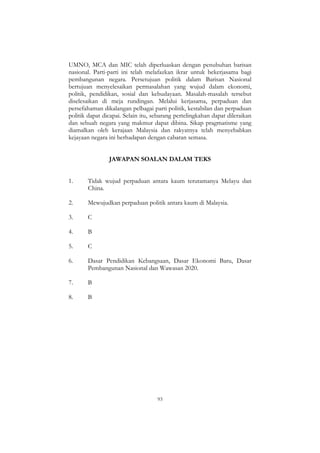 93
UMNO, MCA dan MIC telah diperluaskan dengan penubuhan barisan
nasional. Parti-parti ini telah melafazkan ikrar untuk bekerjasama bagi
pembangunan negara. Persetujuan politik dalam Barisan Nasional
bertujuan menyelesaikan permasalahan yang wujud dalam ekonomi,
politik, pendidikan, sosial dan kebudayaan. Masalah-masalah tersebut
diselesaikan di meja rundingan. Melalui kerjasama, perpaduan dan
persefahaman dikalangan pelbagai parti politik, kestabilan dan perpaduan
politik dapat dicapai. Selain itu, sebarang pertelingkahan dapat dileraikan
dan sebuah negara yang makmur dapat dibina. Sikap pragmatisme yang
diamalkan oleh kerajaan Malaysia dan rakyatnya telah menyebabkan
kejayaan negara ini berhadapan dengan cabaran semasa.
JAWAPAN SOALAN DALAM TEKS
1. Tidak wujud perpaduan antara kaum terutamanya Melayu dan
China.
2. Mewujudkan perpaduan politik antara kaum di Malaysia.
3. C
4. B
5. C
6. Dasar Pendidikan Kebangsaan, Dasar Ekonomi Baru, Dasar
Pembangunan Nasional dan Wawasan 2020.
7. B
8. B
 