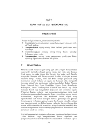 95
BAB 7
ISLAM HADHARI DAN HUBUNGAN ETNIK
OBJEKTIF BAB
Selepas mengikuti bab ini, anda seharusnya boleh:
1. Memahami latarbelakang dan sejarah kedatangan Islam dan etnik
di Tanah Melayu.
2. Mengenalpasti prinsip-prinsip Islam hadhari, pendekatan serta
tujuannya.
3. Membincangkan tentang prinsip-prinsip Islam terhadap
hubungan antara etnik.
4. Menerangkan tentang kesan penggunaan pendekatan Islam
terhadap aspek sosial, ekonomi dan politik.
7.1 PENGENALAN
Malaysia adalah sebuah negara yang agak unik dengan masyarakatnya
yang terdiri daripada pelbagai agama, bangsa dan etnik serta budaya.
Sejak negara merdeka hingga kini hampir lima dekat telah berlalu,
masyarakat Malaysia telah berjaya melalui liku-liku kehidupan bersama
terutama bangsa Melayu, Cina dan India sebagai penduduk yang
mempunyai jumlah terbesar di negara ini. Kerajaan telah mengambil
beberapa inisiatif dan pendekatan melalui penubuhan Rukun Negara,
Dasar Ekonomi Baru, Dasar Pendidikan Negara, Dasar Kebudayaan
Kebangsaan, Dasar Pembangunan Nasional dan banyak lagi untuk
mencapai hasrat bagi mengekalkan perpaduan dan keamanan negara.
Walaupun begitu, terdapat juga pandangan-pandangan yang tidak
sehaluan dengan tindakan kerajaan ini dalam pentadbiran negara, namun
keharmonian, perpaduan dan keamanan dalam negara tetap
dipertahankan oleh semua walaupun berbeza pandangan dan prinsip.
Sememangnya perbezaan agama, bangsa dan budaya bukanlah sebagai
satu halangan untuk kita hidup bersatu padu dan harmoni kerana kita
semua adalah manusia dan sepatutnya sebagai manusia hendaklah kita
sentiasa mengamalkan nilai-nilai hidup yang murni dan mencari titik-titik
persamaan untuk kita bersatu.
Hari ini kerajaan telah memperkenalkan satu gagasan melalui pendekatan
“Islam Hadhari” bagi mengembalikan semula keyakinan dan
penghayatan umat Islam terhadap Islam dan memberi kefahaman kepada
 