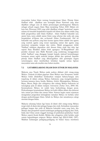96
masyarakat bukan Islam tentang kesempurnaan Islam. Prinsip Islam
Hadhari telah dijadikan satu kerangka Dasar Nasional yang akan
dijadikan sebagai asas di dalam perancangan pembangunan Malaysia
sebagai sebuah negara Islam Maju menjelang Tahun 2020. Dalam erti
kata lain, Wawasan 2020 yang telah dijadikan sebagai 'mainstream' negara
selama ini haruslah berpaksikan kepada roh Islami atau dalam istilah yang
lebih progresifnya ialah Islam Hadhari . Islam Hadhari bukanlah satu
ajaran baru, ianya adalah ajaran Islam yang sebenar dan sedia ada yang
berpaksikan al-Quran dan as-Sunnah (Islam Fundamental). Hal ini
bukanlah satu perkara yang baru kerana agama Islam adalah satu agama
yang syumul; agama yang sesuai sepanjang zaman dan agama yang
merentasi sempadan tempat dan waktu. Malah penggunaan istilah
'Hadhari' telahpun digunakan oleh ilmuan Islam sejak dari dulu lagi
seperti Ibnu Khaldun dalam kitab agungnya 'Al-Muqaddimah' dan
pemikir al-Jazair iaitu Malik Bennabi yang cenderung menggunakan
istilah 'hadhara' yang dianggap hampir kepada maksud keseimbangan
kemajuan antara aspek material dengan akhlak dan spiritual. Sepuluh
prinsip Islam Hadhari yang diketengahkan oleh pemimpin negara
sememangnya akan memberikan kebaikan kepada semua lapisan
masyarakat sama ada muslim atau bukan muslim.
7.2 LATARBELAKANG ISLAM DAN ETNIK DI MALAYSIA
Malaysia atau Tanah Melayu pada asalnya didiami oleh orang-orang
Melayu. Terletak di dalam gugusan Alam Melayu atau Nusantara. Istilah
Melayu boleh ditakrifkan berdasarkan rumpun bahasa/bangsa iaitu
tergolong di dalam cabang Melayu Indonesia yang mengelompokkan
bersama-samanya Jawa, Sunda, Madura, Acheh, Minangkabau, Melanau,
Bajau, Murut, Bugis dan sebagainya dan cabang Melayu Indonesia ini
tercangkup pula di dalam rumpun Astronesia (Azhar Aros, 2004: 68).
Ketamadunan Melayu ini sudah lama berkembang dengan pesat.
Perkembangan ketamadunan Melayu ini boleh dilihat dalam dua demensi
iaitu zaman pra Islam dan zaman Islam. Namun begitu ramai sejarawan
mengatakan pergerakan kebangkitan tamadun Melayu ini berlaku selari
dengan perkembangan Islam. Sebab itu Melayu dan tamadunnya cukup
sinonim dengan Islam.
Malaysia sekarang bukan lagi hanya di diami oleh orang-orang Melayu
tetapi telah di diami dari pebagai bangsa dan etnik. Kehadiran masyarakat
pelbagai bangsa dan etnik di Malaysia bukanlah suatu yang baru, jika
ditinjau dari prespektif sejarah kedatangan pedagang-pedagang dari Arab,
India dan China untuk singgah berniaga di pelabuhan-pelabuhan Tanah
Melayu seperti Kuala Kedah, Melaka dan sebagainya telah berlaku sejak
zaman kegemilangan empayar Melayu dahulu lagi (D.G.E.Hall, 1987).
Malahan kedatangan pedagang-pedagang ini bukan hanya membawa
 