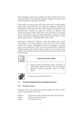 97
barang dagangan tetapi mereka jugalah yang telah membawa sinar baru
bagi umat Melayu yang dijadikan pegangan hingga kini dalam semua
aspek kehidupan dan kemajuan iaitu Islam.
Islam adalah satu agama yang untuk semua umat manusia tanpa mengira
bangsa, iklim, warna kulit, kaya atau miskin dan sebagainya. Keadaan ini
menyebabkan Islam mudah diterima oleh masyarakat dunia dalam proses
penyebarannya. Keadaan ini juga telah berlaku di Malaysia yang
dahulunya dikenali sebagai Tanah Melayu telah menerima Islam dengan
penuh keharmonian tanpa sebarang peperangan. Menurut beberapa
catatan yang ditemui mengatakan bahawa Islam mula bertapak di Alam
Melayu sejak kurun ke -7 M (Mahyuddin Yahya, 1993.)
Sekarang ini masyarakat di Malaysia terdiri dari pelbagai kaum seperti
orang Melayu dan kaum bumiputera yang lain, Cina, India, Serani,
Punjabi dan lain-lain. Kepelbagaian kaum ini menjadikan masyarakat
yang wujud di Malaysia ini lebih unik dan menarik kerana di dalamnya
terdapat berbagai agama, budaya, bahasa, muzik, tarian, seni, pakaian dan
makanan dan ada pula di antaranya boleh dikongsi bersama oleh seluruh
ahli masyarakat.
SOALAN DALAM TEKS
1. Apakah bentuk perhubungan antara masyarakat di
tanah Melayu dengan masyarakat luar yang akhirnya
membawa kepada penerimaan Islam di Tanah
Melayu
Semak jawapan anda di akhir bab ini.
7.3 ISLAM HADHARI DAN PENGERTIANNYA
7.3.1 Pengertian Islam
Pengertian Islam dari segi bahasa diambil daripada kata kerja “salima”
yang mengandungi tiga makna iaitu
Pertama : Tulen dan suci dari sebarang kecacatan zahir dan batin.
Kedua : Damai, aman dan sejahtera.
Ketiga : Taat dan menyerah.
 