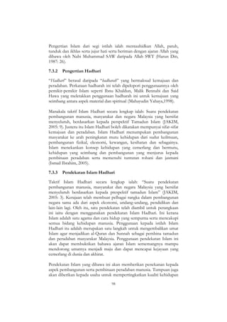98
Pengertian Islam dari segi istilah ialah mentauhidkan Allah, patuh,
tunduk dan ikhlas serta jujur hati serta beriman dengan ajaran Allah yang
dibawa oleh Nabi Muhammad SAW daripada Allah SWT (Harun Din,
1987: 26).
7.3.2 Pengertian Hadhari
“Hadhari” berasal daripada “hadharah” yang bermaksud kemajuan dan
peradaban. Perkataan hadharah ini telah dipelopori penggunaannya oleh
pemikir-pemikir Islam seperti Ibnu Khaldun, Malik Bennabi dan Said
Hawa yang meletakkan penggunaan hadharah ini untuk kemajuan yang
seimbang antara aspek material dan spiritual (Mahayudin Yahaya,1998).
Manakala takrif Islam Hadhari secara lengkap ialah: Suatu pendekatan
pembangunan manusia, masyarakat dan negara Malaysia yang bersifat
menyeluruh, berdasarkan kepada perspektif Tamadun Islam (JAKIM,
2005: 9). Justeru itu Islam Hadhari boleh dikatakan mempunyai sifat-sifat
kemajuan dan peradaban. Islam Hadhari menumpukan pembangunan
masyarakat ke arah peningkatan mutu kehidupan dari sudut keilmuan,
pembangunan fizikal, ekonomi, kewangan, kesihatan dan sebagainya.
Islam menekankan konsep kehidupan yang cemerlang dan bermutu,
kehidupan yang seimbang dan pembangunan yang menjurus kepada
pembinaan peradaban serta memenuhi tuntutan rohani dan jasmani
(Ismail Ibrahim, 2005).
7.3.3 Pendekatan Islam Hadhari
Takrif Islam Hadhari secara lengkap ialah: “Suatu pendekatan
pembangunan manusia, masyarakat dan negara Malaysia yang bersifat
menyeluruh berdasarkan kepada prespektif tamadun Islam” (JAKIM,
2005: 3). Kerajaan telah membuat pelbagai rangka dalam pembangunan
negara sama ada dari aspek ekonomi, undang-undang, pendidikan dan
lain-lain lagi. Oleh itu, satu pendekatan telah diambil untuk perangkaan
ini iaitu dengan menggunakan pendekatan Islam Hadhari. Ini kerana
Islam adalah satu agama dan cara hidup yang sempurna serta mencakupi
semua bidang kehidupan manusia. Penggunaan kepada istilah Islam
Hadhari itu adalah merupakan satu langkah untuk mengembalikan umat
Islam agar menjadikan al-Quran dan Sunnah sebagai pembina tamadun
dan peradaban masyarakat Malaysia. Penggunaan pendekatan Islam ini
akan dapat membuktikan bahawa ajaran Islam sememangnya mampu
mendorong umatnya menjadi maju dan dapat mencapai kejayaan yang
cemerlang di dunia dan akhirat.
Pendekatan Islam yang dibawa ini akan memberikan penekanan kepada
aspek pembangunan serta pembinaan peradaban manusia. Tumpuan juga
akan diberikan kepada usaha untuk mempertingkatkan kualiti kehidupan
 
