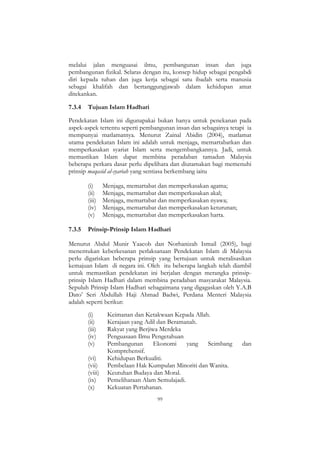 99
melalui jalan menguasai ilmu, pembangunan insan dan juga
pembangunan fizikal. Selaras dengan itu, konsep hidup sebagai pengabdi
diri kepada tuhan dan juga kerja sebagai satu ibadah serta manusia
sebagai khalifah dan bertanggungjawab dalam kehidupan amat
ditekankan.
7.3.4 Tujuan Islam Hadhari
Pendekatan Islam ini digunapakai bukan hanya untuk penekanan pada
aspek-aspek tertentu seperti pembangunan insan dan sebagainya tetapi ia
mempunyai matlamatnya. Menurut Zainal Abidin (2004), matlamat
utama pendekatan Islam ini adalah untuk menjaga, memartabatkan dan
memperkasakan syariat Islam serta mengembangkannya. Jadi, untuk
memastikan Islam dapat membina peradaban tamadun Malaysia
beberapa perkara dasar perlu dipelihara dan diutamakan bagi memenuhi
prinsip maqasid al-syariah yang sentiasa berkembang iaitu
(i) Menjaga, memartabat dan memperkasakan agama;
(ii) Menjaga, memartabat dan memperkasakan akal;
(iii) Menjaga, memartabat dan memperkasakan nyawa;
(iv) Menjaga, memartabat dan memperkasakan keturunan;
(v) Menjaga, memartabat dan memperkasakan harta.
7.3.5 Prinsip-Prinsip Islam Hadhari
Menurut Abdul Munir Yaacob dan Norhanizah Ismail (2005), bagi
menentukan keberkesanan perlaksanaan Pendekatan Islam di Malaysia
perlu digariskan beberapa prinsip yang bertujuan untuk meralisasikan
kemajuan Islam di negara ini. Oleh itu beberapa langkah telah diambil
untuk memastikan pendekatan ini berjalan dengan merangka prinsip-
prinsip Islam Hadhari dalam membina peradaban masyarakat Malaysia.
Sepuluh Prinsip Islam Hadhari sebagaimana yang digagaskan oleh Y.A.B
Dato‟ Seri Abdullah Haji Ahmad Badwi, Perdana Menteri Malaysia
adalah seperti berikut:
(i) Keimanan dan Ketakwaan Kepada Allah.
(ii) Kerajaan yang Adil dan Beramanah.
(iii) Rakyat yang Berjiwa Merdeka
(iv) Penguasaan Ilmu Pengetahuan
(v) Pembangunan Ekonomi yang Seimbang dan
Komprehensif.
(vi) Kehidupan Berkualiti.
(vii) Pembelaan Hak Kumpulan Minoriti dan Wanita.
(viii) Keutuhan Budaya dan Moral.
(ix) Pemeliharaan Alam Semulajadi.
(x) Kekuatan Pertahanan.
 
