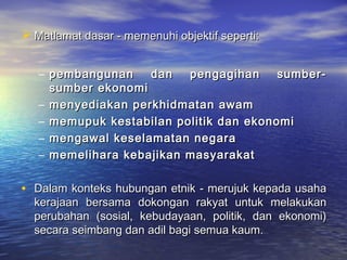  Matlamat dasar - memenuhi objektif seperti:Matlamat dasar - memenuhi objektif seperti:
– pembangunan dan pengagihan sumber-pembangunan dan pengagihan sumber-
sumber ekonomisumber ekonomi
– menyediakan perkhidmatan awammenyediakan perkhidmatan awam
– memupuk kestabilan politik dan ekonomimemupuk kestabilan politik dan ekonomi
– mengawal keselamatan negaramengawal keselamatan negara
– memelihara kebajikan masyarakatmemelihara kebajikan masyarakat
• Dalam konteks hubungan etnik - merujuk kepada usahaDalam konteks hubungan etnik - merujuk kepada usaha
kerajaan bersama dokongan rakyat untuk melakukankerajaan bersama dokongan rakyat untuk melakukan
perubahan (sosial, kebudayaan, politik, dan ekonomi)perubahan (sosial, kebudayaan, politik, dan ekonomi)
secara seimbang dan adil bagi semua kaum.secara seimbang dan adil bagi semua kaum.
 