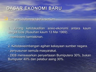 DASAR EKONOMI BARUDASAR EKONOMI BARU
Idea penubuhannya berdasarkan:Idea penubuhannya berdasarkan:
1. Jurang ketidakadilan sosio-ekonomi antara kaum1. Jurang ketidakadilan sosio-ekonomi antara kaum
sangat luas (Rusuhan kaum 13 Mei 1969).sangat luas (Rusuhan kaum 13 Mei 1969).
- membasmi kemiskinan.- membasmi kemiskinan.
2. Ketidakseimbangan agihan kekayaan sumber negara.2. Ketidakseimbangan agihan kekayaan sumber negara.
- penyusunan semula masyarakat.- penyusunan semula masyarakat.
- DEB mensasarkan penyertaaan Bumiputera 30%, bukan- DEB mensasarkan penyertaaan Bumiputera 30%, bukan
Bumiputer 40% dan pelabur asing 30%.Bumiputer 40% dan pelabur asing 30%.
 
