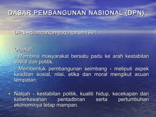 DASAR PEMBANGUNAN NASIONAL (DPN)DASAR PEMBANGUNAN NASIONAL (DPN)
• DPN - dilancarkan pada tahun 1991.DPN - dilancarkan pada tahun 1991.
• Objektif:Objektif:
- Membina masyarakat bersatu padu ke arah kestabilan- Membina masyarakat bersatu padu ke arah kestabilan
sosial dan politik.sosial dan politik.
- Membentuk pembangunan seimbang - meliputi aspek- Membentuk pembangunan seimbang - meliputi aspek
keadilan sosial, nilai, etika dan moral mengikut acuankeadilan sosial, nilai, etika dan moral mengikut acuan
tempatan.tempatan.
• Natijah - kestabilan politik, kualiti hidup, kecekapan danNatijah - kestabilan politik, kualiti hidup, kecekapan dan
keberkesanan pentadbiran serta pertumbuhankeberkesanan pentadbiran serta pertumbuhan
ekonominya tetap mampan.ekonominya tetap mampan.
 