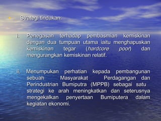 • Strategi tindakan:Strategi tindakan:
i.i. Penegasan terhadap pembasmian kemiskinanPenegasan terhadap pembasmian kemiskinan
dengan dua tumpuan utama iaitu menghapuskandengan dua tumpuan utama iaitu menghapuskan
kemiskinan tegar (kemiskinan tegar (hardcore poorhardcore poor) dan) dan
mengurangkan kemiskinan relatif.mengurangkan kemiskinan relatif.
ii. Menumpukan perhatian kepada pembangunanii. Menumpukan perhatian kepada pembangunan
sebuah Masyarakat Perdagangan dansebuah Masyarakat Perdagangan dan
Perindustrian Bumiputra (MPPB) sebagai satuPerindustrian Bumiputra (MPPB) sebagai satu
strategi ke arah meningkatkan dan seterusnyastrategi ke arah meningkatkan dan seterusnya
mengekalkan penyertaan Bumiputera dalammengekalkan penyertaan Bumiputera dalam
kegiatan ekonomi.kegiatan ekonomi.
 
