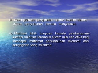 iii.iii. Meningkatkan penglibatan sektor swasta dalamMeningkatkan penglibatan sektor swasta dalam
proses penyusunan semula masyarakat.proses penyusunan semula masyarakat.
iv.iv. Memberi lebih tumpuan kepada pembangunanMemberi lebih tumpuan kepada pembangunan
sumber manusia termasuk sistem nilai dan etika bagisumber manusia termasuk sistem nilai dan etika bagi
mencapai matlamat pertumbuhan ekonomi danmencapai matlamat pertumbuhan ekonomi dan
pengagihan yang saksama.pengagihan yang saksama.
 
