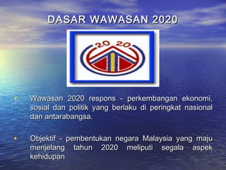 DASAR WAWASAN 2020DASAR WAWASAN 2020
• Wawasan 2020 respons - perkembangan ekonomi,Wawasan 2020 respons - perkembangan ekonomi,
sosial dan politik yang berlaku di peringkat nasionalsosial dan politik yang berlaku di peringkat nasional
dan antarabangsa.dan antarabangsa.
• Objektif - pembentukan negara Malaysia yang majuObjektif - pembentukan negara Malaysia yang maju
menjelang tahun 2020 meliputi segala aspekmenjelang tahun 2020 meliputi segala aspek
kehidupankehidupan
 