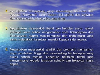 4.4. Mewujudkan masyarakat yang sepenuhnya bermoral danMewujudkan masyarakat yang sepenuhnya bermoral dan
beretika. Rakyatnya kukuh dalam nilai agama dan kejiwaanberetika. Rakyatnya kukuh dalam nilai agama dan kejiwaan
dan didorong oleh tahap etika yang tinggi.dan didorong oleh tahap etika yang tinggi.
5.5. Mewujudkan masyarakat liberal dan bertolak ansur, rakyatMewujudkan masyarakat liberal dan bertolak ansur, rakyat
pelbagai kaum bebas mengamalkan adat, kebudayaan danpelbagai kaum bebas mengamalkan adat, kebudayaan dan
kepercayaan agama masing-masing dan pada masa yangkepercayaan agama masing-masing dan pada masa yang
sama meletakkan kesetiaan mereka kepada satu negara.sama meletakkan kesetiaan mereka kepada satu negara.
6.6. Mewujudkan masyarakat saintifik dan progresif, mempunyaiMewujudkan masyarakat saintifik dan progresif, mempunyai
daya perubahan tinggi dan memandang ke hadapan yangdaya perubahan tinggi dan memandang ke hadapan yang
bukan sahaja menjadi pengguna teknologi tetapi jugabukan sahaja menjadi pengguna teknologi tetapi juga
menyumbang kepada tamadun saintifik dan teknologi masamenyumbang kepada tamadun saintifik dan teknologi masa
depan.depan.
 