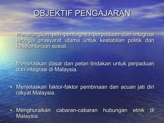 OBJEKTIF PENGAJARANOBJEKTIF PENGAJARAN
• Menerangkan peri pentingnya perpaduan dan integrasiMenerangkan peri pentingnya perpaduan dan integrasi
sebagai prasyarat utama untuk kestabilan politik dansebagai prasyarat utama untuk kestabilan politik dan
kesejahteraan sosial.kesejahteraan sosial.
• Menjelaskan dasar dan pelan tindakan untuk perpaduanMenjelaskan dasar dan pelan tindakan untuk perpaduan
dan integrasi di Malaysia.dan integrasi di Malaysia.
• Menjelaskan faktor-faktor pembinaan dan acuan jati diriMenjelaskan faktor-faktor pembinaan dan acuan jati diri
rakyat Malaysia.rakyat Malaysia.
• Menghuraikan cabaran-cabaran hubungan etnik diMenghuraikan cabaran-cabaran hubungan etnik di
Malaysia.Malaysia.
 