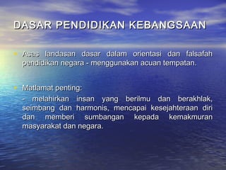 DASAR PENDIDIKAN KEBANGSAANDASAR PENDIDIKAN KEBANGSAAN
• Asas landasan dasar dalam orientasi dan falsafahAsas landasan dasar dalam orientasi dan falsafah
pendidikan negara - menggunakan acuan tempatan.pendidikan negara - menggunakan acuan tempatan.
• Matlamat penting:Matlamat penting:
- melahirkan insan yang berilmu dan berakhlak,- melahirkan insan yang berilmu dan berakhlak,
seimbang dan harmonis, mencapai kesejahteraan diriseimbang dan harmonis, mencapai kesejahteraan diri
dan memberi sumbangan kepada kemakmurandan memberi sumbangan kepada kemakmuran
masyarakat dan negara.masyarakat dan negara.
 