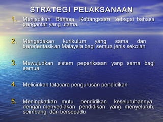 STRATEGI PELAKSANAANSTRATEGI PELAKSANAAN
1.1. Menjadikan Bahasa Kebangsaan sebagai bahasaMenjadikan Bahasa Kebangsaan sebagai bahasa
pengantar yang utama.pengantar yang utama.
2.2. Mengadakan kurikulum yang sama danMengadakan kurikulum yang sama dan
berorientasikan Malaysia bagi semua jenis sekolahberorientasikan Malaysia bagi semua jenis sekolah
3.3. Mewujudkan sistem peperiksaan yang sama bagiMewujudkan sistem peperiksaan yang sama bagi
semuasemua
4.4. Melicinkan tatacara pengurusan pendidikanMelicinkan tatacara pengurusan pendidikan
5.5. Meningkatkan mutu pendidikan keseluruhannyaMeningkatkan mutu pendidikan keseluruhannya
dengan menyediakan pendidikan yang menyeluruh,dengan menyediakan pendidikan yang menyeluruh,
seimbang dan bersepaduseimbang dan bersepadu
 