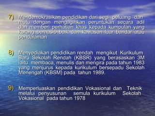 7)7) Mendemokrasikan pendidikan dari segi peluang danMendemokrasikan pendidikan dari segi peluang dan
mutu dengan mengagihkan peruntukan secara adilmutu dengan mengagihkan peruntukan secara adil
dan memberi perhatian khas kepada kumpulan yangdan memberi perhatian khas kepada kumpulan yang
kurang bernasib baik dan kawasan luar bandar ataukurang bernasib baik dan kawasan luar bandar atau
pendalamanpendalaman
8)8) Menyediakan pendidikan rendah mengikut KurikulumMenyediakan pendidikan rendah mengikut Kurikulum
Baru Sekolah Rendah (KBSR) yang berasaskan 3MBaru Sekolah Rendah (KBSR) yang berasaskan 3M
iaitu membaca, menulis dan mengira pada tahun 1983iaitu membaca, menulis dan mengira pada tahun 1983
yang menjurus kepada kurikulum bersepadu Sekolahyang menjurus kepada kurikulum bersepadu Sekolah
Menengah (KBSM) pada tahun 1989.Menengah (KBSM) pada tahun 1989.
9)9) Memperluaskan pendidikan Vokasional dan TeknikMemperluaskan pendidikan Vokasional dan Teknik
melalui penyusunan semula kurikulum Sekolahmelalui penyusunan semula kurikulum Sekolah
Vokasional pada tahun 1978Vokasional pada tahun 1978
 