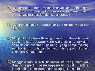 10)10) Mempelbagai dan memperbanyakkan kemudahanMempelbagai dan memperbanyakkan kemudahan
pendidikan di peringkat universiti terutama dalampendidikan di peringkat universiti terutama dalam
bidang sastera gunaan dan sains gunaanbidang sastera gunaan dan sains gunaan
11)11) Mempertingkatkan pendidikan kerohanian, moral danMempertingkatkan pendidikan kerohanian, moral dan
disiplindisiplin
12)12) Menjadikan Bahasa Kebangsaan dan Bahasa InggerisMenjadikan Bahasa Kebangsaan dan Bahasa Inggeris
sebagai mata pelajaran yang wajib diajar di sekolah-sebagai mata pelajaran yang wajib diajar di sekolah-
sekolah dan memberi peluang yang sempuma bagisekolah dan memberi peluang yang sempuma bagi
pembelajaran bahasa- bahasa lain seperti Bahasapembelajaran bahasa- bahasa lain seperti Bahasa
Cina dan Bahasa TamilCina dan Bahasa Tamil
13)13) Menggalakkan aktiviti ko-kurikulum yang memupukMenggalakkan aktiviti ko-kurikulum yang memupuk
disiplin, seperti pasukan-pasukan kadet tentera,disiplin, seperti pasukan-pasukan kadet tentera,
kadet polis, pengakap, puteri Islam dan lain-lainkadet polis, pengakap, puteri Islam dan lain-lain
 