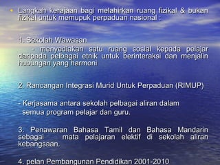 • Langkah kerajaan bagi melahirkan ruang fizikal & bukanLangkah kerajaan bagi melahirkan ruang fizikal & bukan
fizikal untuk memupuk perpaduan nasional :fizikal untuk memupuk perpaduan nasional :
1. Sekolah Wawasan1. Sekolah Wawasan
- menyediakan satu ruang sosial kepada pelajar- menyediakan satu ruang sosial kepada pelajar
daripada pelbagai etnik untuk berinteraksi dan menjalindaripada pelbagai etnik untuk berinteraksi dan menjalin
hubungan yang harmonihubungan yang harmoni
2. Rancangan Integrasi Murid Untuk Perpaduan (RIMUP)2. Rancangan Integrasi Murid Untuk Perpaduan (RIMUP)
- Kerjasama antara sekolah pelbagai aliran dalam- Kerjasama antara sekolah pelbagai aliran dalam
semua program pelajar dan guru.semua program pelajar dan guru.
3. Penawaran Bahasa Tamil dan Bahasa Mandarin3. Penawaran Bahasa Tamil dan Bahasa Mandarin
sebagaisebagai mata pelajaran elektif di sekolah aliranmata pelajaran elektif di sekolah aliran
kebangsaan.kebangsaan.
4. pelan Pembangunan Pendidikan 2001-20104. pelan Pembangunan Pendidikan 2001-2010
 