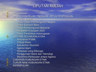 LIPUTAN KULIAHLIPUTAN KULIAH
1.1. PendahuluanPendahuluan
2.2. DASAR DAN PELAN TINDAKAN UNTUK PERPADUAN:DASAR DAN PELAN TINDAKAN UNTUK PERPADUAN:
-- Rukun NegaraRukun Negara
- Dasar-Dasar Pembangunan NegaraDasar-Dasar Pembangunan Negara
- Dasar Ekonomi BaruDasar Ekonomi Baru
- Dasar Pembangunan NasionalDasar Pembangunan Nasional
- Perspektif Wawasan 2020Perspektif Wawasan 2020
- Dasar Pendidikan KebangsaanDasar Pendidikan Kebangsaan
5.5. JATI DIRI ACUAN MALAYSIAJATI DIRI ACUAN MALAYSIA
- Keazaman PolitikKeazaman Politik
- Critical MassCritical Mass
- Kekukuhan EkonomiKekukuhan Ekonomi
- Agama IslamAgama Islam
- Wawasan yang DikongsiWawasan yang Dikongsi
- Penggunaan Sains dan TeknologiPenggunaan Sains dan Teknologi
- Menerima Perbezaan antara AgamaMenerima Perbezaan antara Agama
5.5. CABARAN HUBUNGAN ETNIKCABARAN HUBUNGAN ETNIK
6.6. TURUN NAIK HUBUNGAN ETNIKTURUN NAIK HUBUNGAN ETNIK
7.7. KESIMPULANKESIMPULAN
 