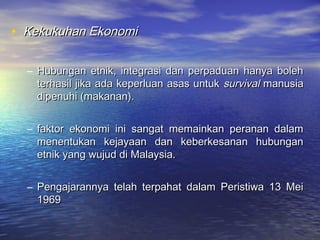 • Kekukuhan EkonomiKekukuhan Ekonomi
– Hubungan etnik, integrasi dan perpaduan hanya bolehHubungan etnik, integrasi dan perpaduan hanya boleh
terhasil jika ada keperluan asas untukterhasil jika ada keperluan asas untuk survivalsurvival manusiamanusia
dipenuhi (makanan).dipenuhi (makanan).
– faktor ekonomi ini sangat memainkan peranan dalamfaktor ekonomi ini sangat memainkan peranan dalam
menentukan kejayaan dan keberkesanan hubunganmenentukan kejayaan dan keberkesanan hubungan
etnik yang wujud di Malaysia.etnik yang wujud di Malaysia.
– Pengajarannya telah terpahat dalam Peristiwa 13 MeiPengajarannya telah terpahat dalam Peristiwa 13 Mei
19691969
 