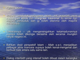 • Agama IslamAgama Islam
• Majoriti penduduk beragama Islam, mk wajarlah asasMajoriti penduduk beragama Islam, mk wajarlah asas
hubungan etnikhubungan etnik dandan integrasi nasionalintegrasi nasional itu serasi dgnitu serasi dgn
majoriti penduduk dan jg boleh diterima oleh majoritimajoriti penduduk dan jg boleh diterima oleh majoriti
minoritinya.minoritinya.
• Cabarannya – utk mengenengahkan ketamadunannyaCabarannya – utk mengenengahkan ketamadunannya
supaya boleh dikongsi bersama oleh seramai mungkinsupaya boleh dikongsi bersama oleh seramai mungkin
rakyat negara ini.rakyat negara ini.
• Bahkan drpd perspektif Islam - Allah s.w.t. menjadikanBahkan drpd perspektif Islam - Allah s.w.t. menjadikan
pelbagai jenis manusia supaya boleh kenal-mengenal danpelbagai jenis manusia supaya boleh kenal-mengenal dan
berbuat baik antara satu sama lain.berbuat baik antara satu sama lain.
• DialogDialog interfaithinterfaith yang intensif boleh dibuat dalam kerangkayang intensif boleh dibuat dalam kerangka
 