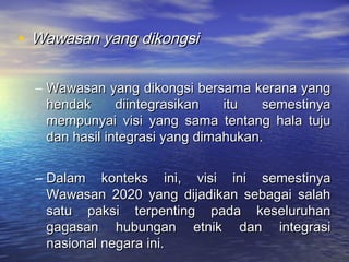 • Wawasan yang dikongsiWawasan yang dikongsi
– Wawasan yang dikongsi bersama kerana yangWawasan yang dikongsi bersama kerana yang
hendak diintegrasikan itu semestinyahendak diintegrasikan itu semestinya
mempunyai visi yang sama tentang hala tujumempunyai visi yang sama tentang hala tuju
dan hasil integrasi yang dimahukan.dan hasil integrasi yang dimahukan.
– Dalam konteks ini, visi ini semestinyaDalam konteks ini, visi ini semestinya
Wawasan 2020 yang dijadikan sebagai salahWawasan 2020 yang dijadikan sebagai salah
satu paksi terpenting pada keseluruhansatu paksi terpenting pada keseluruhan
gagasan hubungan etnik dan integrasigagasan hubungan etnik dan integrasi
nasional negara ini.nasional negara ini.
 