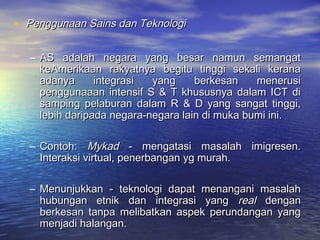 • Penggunaan Sains dan TeknologiPenggunaan Sains dan Teknologi
– AS adalah negara yang besar namun semangatAS adalah negara yang besar namun semangat
keAmerikaan rakyatnya begitu tinggi sekali keranakeAmerikaan rakyatnya begitu tinggi sekali kerana
adanya integrasi yang berkesan menerusiadanya integrasi yang berkesan menerusi
penggunaaan intensif S & T khususnya dalam ICT dipenggunaaan intensif S & T khususnya dalam ICT di
samping pelaburan dalam R & D yang sangat tinggi,samping pelaburan dalam R & D yang sangat tinggi,
lebih daripada negara-negara lain di muka bumi ini.lebih daripada negara-negara lain di muka bumi ini.
– Contoh:Contoh: MykadMykad - mengatasi masalah imigresen.- mengatasi masalah imigresen.
Interaksi virtual, penerbangan yg murah.Interaksi virtual, penerbangan yg murah.
– Menunjukkan - teknologi dapat menangani masalahMenunjukkan - teknologi dapat menangani masalah
hubungan etnik dan integrasi yanghubungan etnik dan integrasi yang realreal dengandengan
berkesan tanpa melibatkan aspek perundangan yangberkesan tanpa melibatkan aspek perundangan yang
menjadi halangan.menjadi halangan.
 