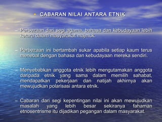 • CABARAN NILAI ANTARA ETNIKCABARAN NILAI ANTARA ETNIK
– Perbezaan dari segi agama, bahasa dan kebudayaan lebihPerbezaan dari segi agama, bahasa dan kebudayaan lebih
ketara dalam masyarakat majmuk.ketara dalam masyarakat majmuk.
– Perbezaan ini bertambah sukar apabila setiap kaum terusPerbezaan ini bertambah sukar apabila setiap kaum terus
menebal dengan bahasa dan kebudayaan mereka sendiri.menebal dengan bahasa dan kebudayaan mereka sendiri.
– Menyebabkan anggota etnik lebih mengutamakan anggotaMenyebabkan anggota etnik lebih mengutamakan anggota
daripada etnik yang sama dalam memilih sahabat,daripada etnik yang sama dalam memilih sahabat,
mendapatkan pekerjaan dan natijah akhirnya akanmendapatkan pekerjaan dan natijah akhirnya akan
mewujudkan polarisasi antara etnik.mewujudkan polarisasi antara etnik.
– Cabaran dari segi kepentingan nilai ini akan mewujudkanCabaran dari segi kepentingan nilai ini akan mewujudkan
masalah yang lebih besar sekiranya fahamanmasalah yang lebih besar sekiranya fahaman
etnosentrisme itu dijadikan pegangan dalam masyarakat.etnosentrisme itu dijadikan pegangan dalam masyarakat.
 
